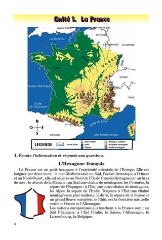 4
Unité 1. La France
1. Écoute l’information et réponds aux questions.
L’Hexagone français
La France est un petit hexagone à l’extrémité orientale de l’Europe. Elle est
baignée par deux mers : la mer Méditerranée au Sud, l’océan Atlantique à l’Ouest
et au Nord-Ouest ; elle est séparée au Nord de l’Île de Grande-Bretagne par un bras
g p , q
de mer : le détroit de la Manche ; au Sud une chaîne de montagnes, les Pyrénées, la
sépare de l’Espagne ; à l’Est une autre chaîne de montagnes,
les Alpes, la sépare de l’Italie. Toujours à l’Est une chaîne
montagneuse plus modeste, le Jura, la sépare de la Suisse et
un grand fleuve européen, le Rhin, est la frontière naturelle
entre la France et l’Allemagne.
Les nations européennes qui touchent à la France sont : au
Sud l’Espagne, à l’Est l’Italie, la Suisse, l’Allemagne, le
Luxembourg, la Belgique.
 
