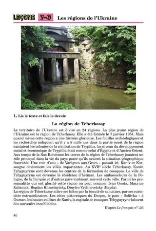 40
LEÇONS Les régions de l’Ukraine
7–9
1. Lis le texte et fais le devoir.
La région de Tcherkassy
Le territoire de l’Ukraine est divisé en 24 régions. La plus jeune région de
l’Ukraine est la région de Tcherkassy. Elle a été formée le 7 janvier 1954. Mais
quand même cette région a une histoire glorieuse. Les fouilles archéologiques et
les recherches indiquent qu’il y a 5 mille ans dans la partie ouest de la région
existaient les colonies de la civilisation de Trypillia. Le niveau du développement
social et économique de Trypillia était comme celui d’Égypte et d’Ancien Orient.
yp pp
Aux temps de la Rus Kievienne les terres de la région de Tcherkassy jouaient un
rôle principal dans la vie du pays parce qu’ils avaient la situation géographique
favorable. Une voie d’eau « de Varègues aux Grecs » passait ici. Kaniv et Kor-
sougne deviennent les villes importantes. Au XVIIe siècle Tcherkassy, Kaniv,
Tchyguyryne sont devenus les centres de la formation de cosaques. La ville de
Tchyguyryne est devenue la résidence d’hetman. Les ambassadeurs de la Po-
logne, de la Turquie et d’autres pays visitaient souvent cette ville. Parmi les per-
sonnalités qui ont glorifié cette région on peut nommer Ivan Gonta, Maxyme
Zalizniak, Bogdan Khmelnytsky, Dmytro Vychnevetsky (Bayda).
La région de Tcherkassy attire ses hôtes par la beauté de sa nature, par ses curio-
sités extraordinaires. Les côtes pittoresques du Dnipro, le parc « Sofiïvka » à
Ouman, les hautes collines de Kaniv, la capitale de cosaques Tchyguyryne laissent
des souvenirs inoubliables.
D’après Le français n0 126
 