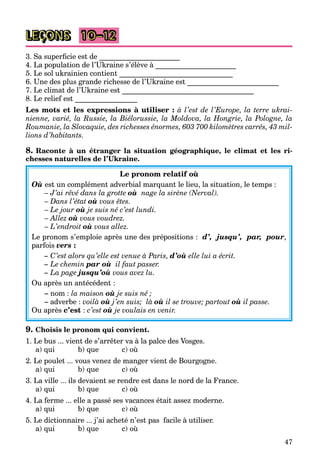 47
LEÇONS 10–12
3. Sa superficie est de ______________________
4. La population de l’Ukraine s’élève à ______________________
5. Le sol ukrainien contient _______________________________
6. Une des plus grande richesse de l’Ukraine est _________________________
7. Le climat de l’Ukraine est ____________________________________
8. Le relief est _________________
Les mots et les expressions à utiliser : à l’est de l’Europe, la terre ukrai-
nienne, varié, la Russie, la Biélorussie, la Moldova, la Hongrie, la Pologne, la
Roumanie, la Slovaquie, des richesses énormes, 603 700 kilomètres carrés, 43 mil-
lions d’habitants.
8. Raconte à un étranger la situation géographique, le climat et les ri-
chesses naturelles de l’Ukraine.
Le pronom relatif où
Où est un complément adverbial marquant le lieu, la situation, le temps :
– J’ai rêvé dans la grotte où nage la sirène (Nerval).
– Dans l’état où vous êtes.
– Le jour où je suis né c’est lundi.
– Allez où vous voudrez.
– L’endroit où vous allez.
Le pronom s’emploie après une des prépositions : d’, jusqu’, par, pour,
parfois vers :
– C’est alors qu’elle est venue à Paris, d’où elle lui a écrit.
– Le chemin par où il faut passer.
– La page jusqu’où vous avez lu.
Ou après un antécédent :
– nom : la maison où je suis né ;
– adverbe : voilà où j’en suis; là où il se trouve; partout où il passe.
Ou après c’est : c’est où je voulais en venir.
9. Choisis le pronom qui convient.
1. Le bus ... vient de s’arrêter va à la palce des Vosges.
a) qui b) que c) où
2. Le poulet ... vous venez de manger vient de Bourgogne.
a) qui b) que c) où
3. La ville ... ils devaient se rendre est dans le nord de la France.
a) qui b) que c) où
4. La ferme ... elle a passé ses vacances était assez moderne.
a) qui b) que c) où
5. Le dictionnaire ... j’ai acheté n’est pas facile à utiliser.
a) qui b) que c) où
 