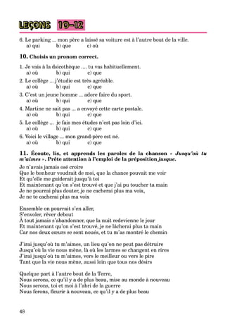 48
LEÇONS 10–12
6. Le parking ... mon père a laissé sa voiture est à l’autre bout de la ville.
a) qui b) que c) où
10. Choisis un pronom correct.
1. Je vais à la dsicothèque .... tu vas habituellement.
a) où b) qui c) que
2. Le collège ... j’étudie est très agréable.
a) où b) qui c) que
3. C’est un jeune homme ... adore faire du sport.
a) où b) qui c) que
4. Martine ne sait pas ... a envoyé cette carte postale.
a) où b) qui c) que
5. Le collège ... je fais mes études n’est pas loin d’ici.
a) où b) qui c) que
6. Voici le village ... mon grand-père est né.
a) où b) qui c) que
11. Écoute, lis, et apprends les paroles de la chanson « Jusqu’où tu
m’aimes ». Prête attention à l’emploi de la préposition jusque.
Je n’avais jamais osé croire
Que le bonheur voudrait de moi, que la chance pouvait me voir
Et qu’elle me guiderait jusqu’à toi
Et maintenant qu’on s’est trouvé et que j’ai pu toucher ta main
Je ne pourrai plus douter, je ne cacherai plus ma voix,
Je ne te cacherai plus ma voix
Ensemble on pourrait s’en aller,
S’envoler, rêver debout
À tout jamais s’abandonner, que la nuit redevienne le jour
,
Et maintenant qu’on s’est trouvé, je ne lâcherai plus ta main
Car nos deux cœurs se sont noués, et tu m’as montré le chemin
J’irai jusqu’où tu m’aimes, un lieu qu’on ne peut pas détruire
Jusqu’où la vie nous mène, là où les larmes se changent en rires
J’irai jusqu’où tu m’aimes, vers le meilleur ou vers le pire
Tant que la vie nous mène, aussi loin que tous nos désirs
Quelque part à l’autre bout de la Terre,
Nous serons, ce qu’il y a de plus beau, mise au monde à nouveau
Nous serons, toi et moi à l’abri de la guerre
Nous ferons, fleurir à nouveau, ce qu’il y a de plus beau
 
