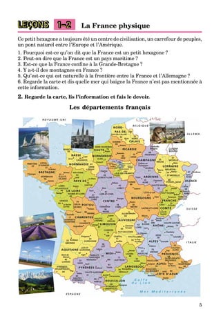 5
LEÇONS 1–2 La France physique
Ce petit hexagone a toujours été un centre de civilisation, un carrefour de peuples,
un pont naturel entre l’Europe et l’Amérique.
1. Pourquoi est-ce qu’on dit que la France est un petit hexagone ?
2. Peut-on dire que la France est un pays maritime ?
3. Est-ce que la France confine à la Grande-Bretagne ?
4. Y a-t-il des montagnes en France ?
5. Qu’est-ce qui est naturelle à la frontière entre la France et l’Allemagne ?
6. Regarde la carte et dis quelle mer qui baigne la France n’est pas mentionnée à
cette information.
2. Regarde la carte, lis l’information et fais le devoir.
Les départements français
 