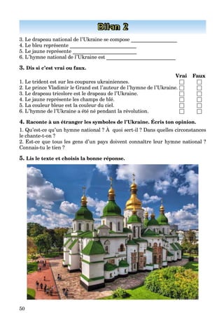 50
Bilan 2
3. Le drapeau national de l’Ukraine se compose __________________
4. Le bleu représente __________________________
5. Le jaune représente _________________________
6. L’hymne national de l’Ukraine est ___________________________
3. Dis si c’est vrai ou faux.
Vrai Faux
1. Le trident est sur les coupures ukrainiennes. □ □
2. Le prince Vladimir le Grand est l’auteur de l’hymne de l’Ukraine. □ □
3. Le drapeau tricolore est le drapeau de l’Ukraine. □ □
4. Le jaune représente les champs de blé. □ □
5. La couleur bleue est la couleur du ciel. □ □
6. L’hymne de l’Ukraine a été né pendant la révolution. □ □
4. Raconte à un étranger les symboles de l’Ukraine. Écris ton opinion.
1. Qu’est-ce qu’un hymne national ? À quoi sert-il ? Dans quelles circonstances
le chante-t-on ?
2. Est-ce que tous les gens d’un pays doivent connaître leur hymne national ?
Connais-tu le tien ?
5. Lis le texte et choisis la bonne réponse.
 