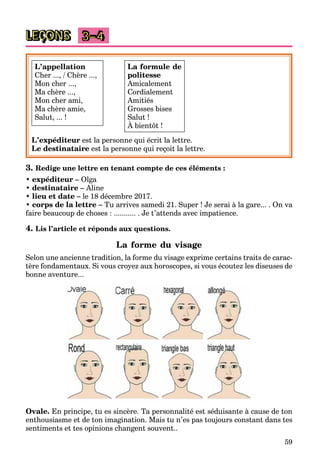 59
LEÇONS 3–4
L’appellation
Cher ..., / Chère ...,
Mon cher ...,
Ma chère ...,
Mon cher ami,
Ma chère amie,
Salut, ... !
L’expéditeur est la personne qui écrit la lettre.
Le destinataire est la personne qui reçoit la lettre.
3. Redige une lettre en tenant compte de ces éléments :
• expéditeur – Olga
• destinataire – Aline
• lieu et date – le 18 décembre 2017.
• corps de la lettre – Tu arrives samedi 21. Super ! Je serai à la gare... . On va
faire beaucoup de choses : ........... . Je t’attends avec impatience.
4. Lis l’article et réponds aux questions.
La forme du visage
Selon une ancienne tradition, la forme du visage exprime certains traits de carac-
tère fondamentaux. Si vous croyez aux horoscopes, si vous écoutez les diseuses de
bonne aventure...
Ovale. En principe, tu es sincère. Ta personnalité est séduisante à cause de ton
enthousiasme et de ton imagination. Mais tu n’es pas toujours constant dans tes
sentiments et tes opinions changent souvent..
La formule de
politesse
Amicalement
Cordialement
Amitiés
Grosses bises
Salut !
À bientôt !
 