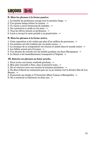 61
LEÇONS 3–4
8. Mets les phrases à la forme passive.
1. La famille du professeur occupe tout le premier étage. →
2. Une grosse lampe éclaire la cuisine. →
3. Ce vaccin a sauvé beaucoup de malades. →
4. On construira ce stade en six mois. →
5. Tous les élèves aiment ce professeur. →
6. Lucie a envoyé la carte postale à sa grand-mère. →
9. Mets les phrases à la forme active.
1. Cette exposition a été visitée par plus d’un million de personnes. →
2. Ces poèmes ont été traduits par un poète connu. →
3. La musique de ce compositeur est connue et aimée dans le monde entier. →
4. Les billets seront pris d’avance. →
5. Une dizaine de records ont été établis pendant ces Jeux Olympiques. →
6. Le blessé a été immédiatement transporté à l’hôpital. →
10. Réécris ces phrases au futur proche.
1. Nous avons une boom vendredi prochain. →
2. Mon père travaille à Nice, alors il prend le train. →
3. On se retrouve avec nos cousins la semaine prochaine. →
4. On dîne d’abord au restaurant puis on va au cinéma voir le dernier film de Luc
Besson. →
5. Il poursuit ses études à l’Université Albert Camus à Montpellier. →
6. On a construit ce bâtiment en deux ans. →
 