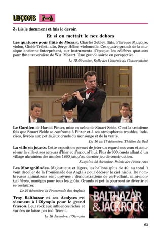 63
LEÇONS 5–6
3. Lis le document et fais le devoir.
Et si on mettait le nez dehors
Les quatuors pour flûte de Mozart. Charles Zebley, flûte, Florence Malgoire,
violon, Gisèle Tribet, alto, Serge Hélier, violoncelle. Ces quatre grands de la mu-
sique ancienne interprètent, sur instruments d’époque, les célèbres quatuors
pour flûte traversière de W.A. Mozart. Une grande soirée en perspective.
Le 12 décembre, Salle des Concerts du Conservatoire
Le Gardien de Harold Pinter, mise en scène de Stuart Seide. C’est la troisième
fois que Stuart Seide se confronte à Pinter et à ses atmosphères troubles, indé-
cises, livrées aux petits jeux cruels du mensonge et de la vérité.
Du 10 au 17 décembre. Théâtre du Sud
La ville en jouets. Cette exposition permet de jeter un regard nouveau et amu-
sé sur la ville et ses acteurs d’hier et d’aujourd’hui. Plus de 800 jouets allant d’un
village ukrainien des années 1860 jusqu’au dernier jeu de construction.
Jusqu’au 22 décembre, Palais des Beaux-Arts
Les Montgolfiades. Majestueux et légers, les ballons (plus de 40, au total !)
vont décoller de la Promenade des Anglais pour décorer le ciel niçois. De nom-
breuses animations sont prévues : démonstrations de cerf-volant, mini-mon-
tgolfières, manèges pour tous les goûts. Grands et petits pourront se divertir et
se restaurer.
Le 26 décembre, la Promenade des Anglais
Troy Balthazar et ses Acolytes re-
viennent à l’Olympia pour le grand
frisson. Leur rock aux influences riches et
variées ne laisse pas indifférent.
Le 16 décembre, l’Olympia
 