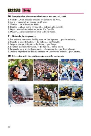 66
LEÇONS 5–6
10. Complète les phrases en choisissant entre a, est, s’est.
1. Camille ... bien reposée pendant les vacances de Noël.
2. Anne ... organisé un voyage en Afrique.
3. Nicolas ... né à Sospel en 1980.
4. Eugène ... glissé sur le verglas et ... fait mal à la cheville.
5. Olga ... envoyé un colis à sa petite fille Camille.
6. Olivier ... amusé comme un fou à la fête d’Aline.
11. Mets à la forme passive.
1. Les enfants ramassent les légumes. → Les légumes ... par les enfants.
2. Camille a lancé le ballon. → Le ballon ... par Camille.
3. Serge a envoyé la lettre. → La lettre ... par Serge.
4. Le chien a apporté le ballon. → Le ballon ... par le chien.
5. Le gendarme a arrêté le coupable. → Le coupable ... par le gendarme.
6. Jérome regardera les dessins animés. → Les dessins animés ... par Jérome.
12. Décris tes activités préférées pendant le week-end.
 