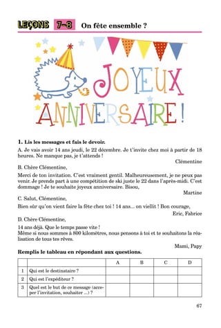 67
LEÇONS 7–8 On fête ensemble ?
1. Lis les messages et fais le devoir.
A. Je vais avoir 14 ans jeudi, le 22 décembre. Je t’invite chez moi à partir de 18
heures. Ne manque pas, je t’attends !
Clémentine
B. Chère Clémentine,
Merci de ton invitation. C’est vraiment gentil. Malheureusement, je ne peux pas
venir. Je prends part à une compétition de ski juste le 22 dans l’après-midi. C’est
dommage ! Je te souhaite joyeux anniversaire. Bisou,
Martine
C. Salut, Clémentine,
Bien sûr qu’on vient faire la fête chez toi ! 14 ans... on viellit ! Bon courage,
Eric, Fabrice
D. Chère Clémentine,
14 ans déjà. Que le temps passe vite !
Même si nous sommes à 800 kilomètres, nous pensons à toi et te souhaitons la réa-
lisation de tous tes rêves.
Mami, Papy
Remplis le tableau en répondant aux questions.
A B C D
1 Qui est le destinataire ?
2 Qui est l’expéditeur ?
3 Quel est le but de ce message (acce-
per l’invitation, souhaiter ...) ?
 