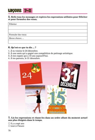 70
LEÇONS 7–8
5. Relis tous les messages et repères les expressions utilisées pour féliciter
et pour formulez des vœux.
Féliciter
Formuler des vœux
Bonne chance, ...
6. Qu’est-ce que tu dis ... ?
1. À ta voisine le 24 décembre.
2. À une amie qui a gagné une compétition de patinage artistique.
3. À ton copain qui a 15 ans aujourd’hui.
q g g p
4. À tes parents, le 31 décembre.
p q j
7. Lis les expressions et classe-les dans un ordre allant du moment actuel
aux plus éloignés dans le temps.
 il y a sept ans
 tout à l’heure
 