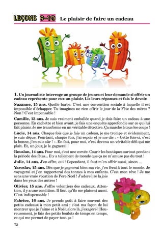 72
LEÇONS 9–10
1. Un journaliste interroge un groupe de jeunes et leur demande si offrir un
cadeau représente pour eux un plaisir. Lis leurs réponses et fais le devoir.
Suzanne, 15 ans. Quelle barbe. C’est une convention sociale à laquelle il est
impossible d’échapper. Tu imagines ne rien offrir le jour de la Fête des mères ?
Non ! C’est impensable !
Camille, 13 ans. Je suis vraiment emballée quand je dois faire un cadeau à une
personne. En cachette et bien avant, je fais une enquête approfondie sur ce qui lui
fait plaisir. Je me transforme en un véritable détective. Ça marche à tous les coups !
Lucie, 14 ans. Chaque fois que je fais un cadeau, je me trompe et évidemment,
je suis déçue. Pourtant, chaque fois, j’ai espoir et je me dis : « Cette fois-ci, c’est
la bonne, j’en suis sûr ! ». En fait, pour moi, c’est devenu un véritable défi qui me
plaît. Et, un jour, je le gagnerai !
Rouslan, 14 ans. Pour moi, c’est une corvée. Courir les boutiques surtout pendant
la période des fêtes... Il y a tellement de monde que ça ne m’amuse pas du tout !
Julie, 14 ans. J’en offre, oui ! Cependant, il faut m’en offrir aussi, sinon ...
Yaroslav, 15 ans. Dès que je gagnerai bien ma vie, j’en ferai à tout le monde. Je
voyagerai et j’en rapporterai des tonnes à mes enfants. C’est mon rêve ! Je me
sens une vraie vocation de Père Noël ! J’adore lire la joie
dans les yeux des autres !
Olivier, 15 ans. J’offre volontiers des cadeaux. Atten-
tion, il y a une condition. Il faut qu’ils me plaisent aussi.
C’est indispensable !
Fabrice, 16 ans. Je prends goût à faire souvent des
petits cadeaux à mon petit ami ; c’est ma façon de lui
montrer que je l’aime et à Noël, alors là, j’exagère ! Heu-
reusement, je fais des petits boulots de temps en temps,
ce qui me permet de payer tout ça !
Le plaisir de faire un cadeau
 