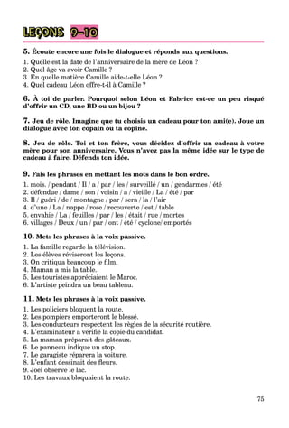 75
LEÇONS 9–10
5. Écoute encore une fois le dialogue et réponds aux questions.
1. Quelle est la date de l’anniversaire de la mère de Léon ?
2. Quel âge va avoir Camille ?
3. En quelle matière Camille aide-t-elle Léon ?
4. Quel cadeau Léon offre-t-il à Camille ?
6. À toi de parler. Pourquoi selon Léon et Fabrice est-ce un peu risqué
d’offrir un CD, une BD ou un bijou ?
7. Jeu de rôle. Imagine que tu choisis un cadeau pour ton ami(e). Joue un
dialogue avec ton copain ou ta copine.
8. Jeu de rôle. Toi et ton frère, vous décidez d’offrir un cadeau à votre
mère pour son anniversaire. Vous n’avez pas la même idée sur le type de
cadeau à faire. Défends ton idée.
9. Fais les phrases en mettant les mots dans le bon ordre.
1. mois. / pendant / Il / a /
a par / les / surveillé / un / gendarmes / été
2. défendue / dame / son / voisin / a /
a vieille / La / été / par
a
3. Il / guéri / de / montagne / par / sera /
a la /
a l’air
4. d’une / La /
a nappe / rose / recouverte / est / table
5. envahie / La /
a feuilles / par / les / était / rue / mortes
6. villages / Deux / un / par / ont / été / cyclone/ emportés
10. Mets les phrases à la voix passive.
1. La famille regarde la télévision.
2. Les élèves réviseront les leçons.
3. On critiqua beaucoup le film.
4. Maman a mis la table.
5. Les touristes appréciaient le Maroc.
6. L’artiste peindra un beau tableau.
11. Mets les phrases à la voix passive.
1. Les policiers bloquent la route.
2. Les pompiers emporteront le blessé.
3. Les conducteurs respectent les règles de la sécurité routière.
4. L’examinateur a vérifié la copie du candidat.
5. La maman préparait des gâteaux.
6. Le panneau indique un stop.
7. Le garagiste réparera la voiture.
8. L’enfant dessinait des fleurs.
9. Joël observe le lac.
10. Les travaux bloquaient la route.
 