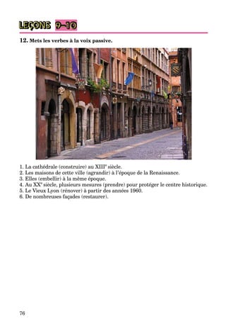 76
LEÇONS 9–10
12. Mets les verbes à la voix passive.
1. La cathédrale (construire) au XIIIe
siècle.
2. Les maisons de cette ville (agrandir) à l’époque de la Renaissance.
3. Elles (embellir) à la même époque.
4. Au XXe
siècle, plusieurs mesures (prendre) pour protéger le centre historique.
5. Le Vieux Lyon (rénover) à partir des années 1960.
6. De nombreuses façades (restaurer).
 