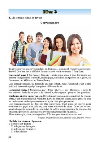 82
Bilan 3
1. Lis le texte et fais le devoir.
Correspondre
Tu rêves d’avoir un correspondant en français... Comment réussir ta correspon-
dance ? Ce n’est pas si difficile. Lance-toi : on te dit comment il faut faire.
Dans quel pays ? En France, bien sûr – mais pense aussi à tous les jeunes qui
parlent français dans le monde, en Belgique, en Suisse, au Québec, en Algérie, au
Cameroun, au Viêtnam, au Luxembourg...
Une correspondance, ça demande un petit effort. Mais l’essentiel, c’est d’être
prêt(e) à découvrir quelqu’un qui est différent de toi.
Comment écrire ? Commence par « Cher / chère... » ou « Bonjour... », suivi de
son prénom. Parle de tes goûts, de ta famille, de ton pays... pose-lui des questions.
Quelques règles importantes. Écris ton adresse complète au début de chaque
lettre, c’est plus facile pour répondre. Écris de manière lisible, assez gros, ou avec
Q q g p p q
un ordinateur, mais signe toujours au stylo, c’est plus personnel.
Une correspondance ne doit pas être ennuyeuse. C’est aussi un moyen pour
connaître un pays, une culture, une autre manière de vivre. Dans tes lettres,
ajoute des petits signes de vie : un ticket de métro, un programme de télé avec tes
émissions préférées, une cassette avec des chansons que tu aimes...
Alors à ton stylo, cher correspondant ! Tu vas peut-être trouver un ami.
D’après Brigitte Roussillon, Rendez-vous, Bayard Presse.
Choisis les bonnes réponses.
1. Ce texte est destiné :
 à de jeunes Français
 à de jeunes étrangers
 à des adultes
 
