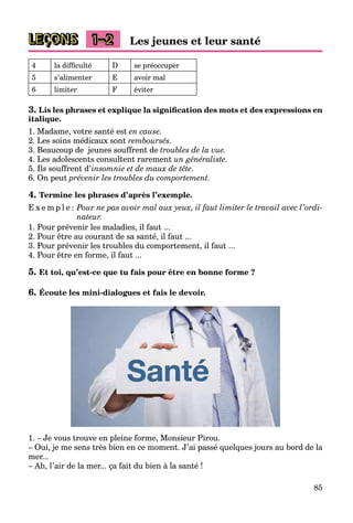 85
LEÇONS 1–2 Les jeunes et leur santé
4 la difficulté D se préoccuper
5 s’alimenter E avoir mal
6 limiter F éviter
3. Lis les phrases et explique la signification des mots et des expressions en
italique.
1. Madame, votre santé est en cause.
2. Les soins médicaux sont remboursés.
3. Beaucoup de jeunes souffrent de troubles de la vue.
4. Les adolescents consultent rarement un généraliste.
5. Ils souffrent d’insomnie et de maux de tête.
6. On peut prévenir les troubles du comportement.
4. Termine les phrases d’après l’exemple.
E x e m p l e : Pour ne pas avoir mal aux yeux, il faut limiter le travail avec l’ordi-
nateur.
1. Pour prévenir les maladies, il faut ...
2. Pour être au courant de sa santé, il faut ...
3. Pour prévenir les troubles du comportement, il faut ...
4. Pour être en forme, il faut ...
5. Et toi, qu’est-ce que tu fais pour être en bonne forme ?
6. Écoute les mini-dialogues et fais le devoir.
1. – Je vous trouve en pleine forme, Monsieur Pirou.
– Oui, je me sens très bien en ce moment. J’ai passé quelques jours au bord de la
mer...
– Ah, l’air de la mer... ça fait du bien à la santé !
 