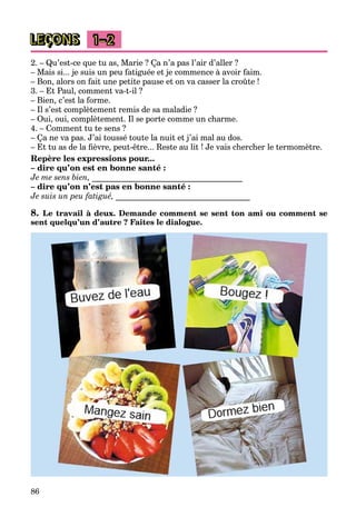 86
LEÇONS 1–2
2. – Qu’est-ce que tu as, Marie ? Ça n’a pas l’air d’aller ?
– Mais si... je suis un peu fatiguée et je commence à avoir faim.
– Bon, alors on fait une petite pause et on va casser la croûte !
3. – Et Paul, comment va-t-il ?
– Bien, c’est la forme.
– Il s’est complètement remis de sa maladie ?
– Oui, oui, complètement. Il se porte comme un charme.
4. – Comment tu te sens ?
– Ça ne va pas. J’ai toussé toute la nuit et j’ai mal au dos.
– Et tu as de la fièvre, peut-être... Reste au lit ! Je vais chercher le termomètre.
Repère les expressions pour...
– dire qu’on est en bonne santé :
Je me sens bien, _____________________________________
– dire qu’on n’est pas en bonne santé :
Je suis un peu fatigué, _________________________________
8. Le travail à deux. Demande comment se sent ton ami ou comment se
sent quelqu’un d’autre ? Faites le dialogue.
 