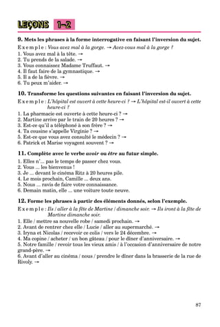 87
LEÇONS 1–2
9. Mets les phrases à la forme interrogative en faisant l’inversion du sujet.
E x e m p l e : Vous avez mal à la gorge. → Avez-vous mal à la gorge ?
1. Vous avez mal à la tête. →
2. Tu prends de la salade. →
3. Vous connaissez Madame Truffaut. →
4. Il faut faire de la gymnastique. →
5. Il a de la fièvre. →
6. Tu peux m’aider. →
10. Transforme les questions suivantes en faisant l’inversion du sujet.
E x e m p l e : L’hôpital est ouvert à cette heure-ci ? → L’hôpital est-il ouvert à cette
heure-ci ?
1. La pharmacie est ouverte à cette heure-ci ? →
2. Martine arrive par le train de 20 heures ? →
3. Est-ce qu’il a téléphoné à son frère ? →
4. Ta cousine s’appelle Virginie ? →
5. Est-ce que vous avez consulté le médecin ? →
6. Patrick et Marise voyagent souvent ? →
11. Complète avec le verbe avoir ou être au futur simple.
1. Elles n’... pas le temps de passer chez vous.
2. Vous ... les bienvenus !
3. Je ... devant le cinéma Ritz à 20 heures pile.
4. Le mois prochain, Camille ... deux ans.
5. Nous ... ravis de faire votre connaissance.
6. Demain matin, elle ... une voiture toute neuve.
12. Forme les phrases à partir des éléments donnés, selon l’exemple.
E x e m p l e : Ils / aller à la fête de Martine / dimanche soir. → Ils iront à la fête de
Martine dimanche soir.
1. Elle / mettre sa nouvelle robe / samedi prochain. →
2. Avant de rentrer chez elle / Lucie / aller au supermarché. →
3. Iryna et Nicolas / recevoir ce colis / vers le 24 décembre. →
4. Ma copine / acheter / un bon gâteau / pour le dîner d’anniversaire. →
5. Notre famille / revoir tous les vieux amis / à l’occasion d’anniversaire de notre
grand-père. →
6. Avant d’aller au cinéma / nous / prendre le dîner dans la brasserie de la rue de
Rivoly. →
 