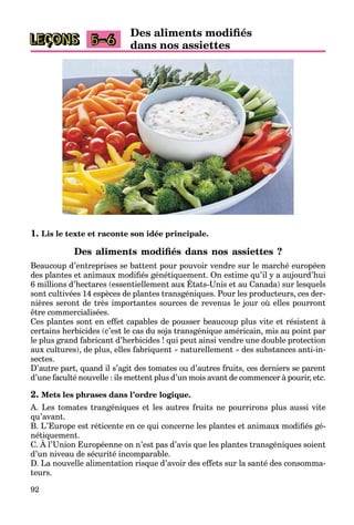 92
LEÇONS
Des aliments modifiés
dans nos assiettes
5–6
1. Lis le texte et raconte son idée principale.
Des aliments modifiés dans nos assiettes ?
Beaucoup d’entreprises se battent pour pouvoir vendre sur le marché européen
des plantes et animaux modifiés génétiquement. On estime qu’il y a aujourd’hui
6 millions d’hectares (essentiellement aux États-Unis et au Canada) sur lesquels
p g q q y j
sont cultivées 14 espèces de plantes transgéniques. Pour les producteurs, ces der-
nières seront de très importantes sources de revenus le jour où elles pourront
être commercialisées.
Ces plantes sont en effet capables de pousser beaucoup plus vite et résistent à
certains herbicides (c’est le cas du soja transgénique américain, mis au point par
le plus grand fabricant d’herbicides ! qui peut ainsi vendre une double protection
aux cultures), de plus, elles fabriquent « naturellement » des substances anti-in-
sectes.
D’autre part, quand il s’agit des tomates ou d’autres fruits, ces derniers se parent
d’une faculté nouvelle : ils mettent plus d’un mois avant de commencer à pourir, etc.
2. Mets les phrases dans l’ordre logique.
A. Les tomates trangéniques et les autres fruits ne pourrirons plus aussi vite
qu’avant.
B. L’Europe est réticente en ce qui concerne les plantes et animaux modifiés gé-
nétiquement.
C. À l’Union Européenne on n’est pas d’avis que les plantes transgéniques soient
q
d’un niveau de sécurité incomparable.
D. La nouvelle alimentation risque d’avoir des effets sur la santé des consomma-
teurs.
 
