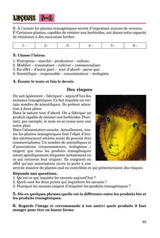 93
LEÇONS 5–6
E. À l’avenir les plantes transgéniques seront d’important sources de revenus.
F. Certaines plantes, capables de résister aux herbicides, ont donné cette capacité
de résistance à des mauvaises herbes.
1 - 2 - 3 - 4 - 5 - 6 -
3. Chasse l’intrus.
1. Entreprise – marché – producteur – culture.
2. Modifier – traumatiser – cultiver – commercialiser.
3. En effet – d’autre part – tout d’abord – parce que.
4. Scientifique – responsable – consommateur – écologiste.
4. Écoute le texte et fais le devoir.
Des risques
On sait également « fabriquer » aujourd’hui des
animaux transgéniques. Ce fait inquiète un cer-
tain nombre de scientifiques. Ils prêtent atten-
tion à deux plans.
Dans la nature tout d’abord. On a fabriqué un
produit capable de résister aux herbicides. Pour-
tant, par exemple, le maïs ne se croise avec une
autre plan.
Dans l’alimentation ensuite. Actuellement, tou-
tes les plantes transgéniques font l’objet d’étu-
des extrêmement sévères avant de pouvoir être
commercialisées. Un nombre de scientifiques et
d’associations (consommateurs, écologistes...)
exigent que tous les produits transgéniques
soient spécifiquement étiquetés (notamment en
ce qui concerne leur origine). Ils craignent en
effet qu’une autorisation ouvre la porte à une
arrivée massive de plantes mal ou contrôlées et qui présenteraient des risques.
Réponds aux questions.
1. Qu’est-ce qui inquiète les savants aujourd’hui ?
2. Quels sont les deux points qui inquiètent les savants ?
3. Pourquoi les savants exigent d’étiquiter les produits transgéniques ?
5. Dis en quelques phrases quelle est la différence entre les produits bio et
les produits transgéniques.
6. Regarde l’image et reccommande à ton ami(e) quels produits il faut
manger pour être en bonne forme.
 