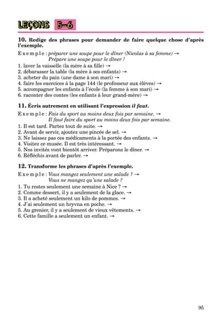 95
LEÇONS 5–6
10. Redige des phrases pour demander de faire quelque chose d’après
l’exemple.
E x e m p l e : préparer une soupe pour le dîner (Nicolas à sa femme) →
Prépare une soupe pour le dîner !
1. laver la vaisselle (la mère à sa fille) →
2. débarasser la table (la mère à ses enfants) →
3. acheter du pain (une dame à son mari) →
4. faire les exercices à la page 144 (le professeur aux élèves) →
5. accompagner les enfants à l’école (la femme à son mari) →
6. raconter des contes (les enfants à leur grand-mère) →
11. Écris autrement en utilisant l’expression il faut.
E x e m p l e : Fais du sport au moins deux fois par semaine. →
Il faut faire du sport au moins deux fois par semaine.
1. Il est tard. Partez tout de suite. →
2. Avant de servir, ajoutez une pincée de sel. →
3. Ne laissez pas ces médicaments à la portée des enfants. →
4. Visitez ce musée. Il est très intéressant. →
5. Nos invités vont bientôt arriver. Préparons le dîner. →
6. Réfléchis avant de parler. →
12. Transforme les phrases d’après l’exemple.
E x e m p l e : Vous mangez seulement une salade ? →
Vous ne mangez qu’une salade ?
1. Tu restes seulement une semaine à Nice ? →
2. Comme dessert, il y a seulement de la glace. →
3. Il a acheté seulement un kilo de pommes. →
4. J’ai seulement un hryvna en poche. →
5. Au grenier, il y a seulement de vieux vêtements. →
6. Cette famille a seulement un enfant. →
 
