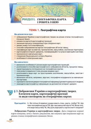 Ж ■II
РОЗДІЛ І. ГЕОГРАФІЧНА КАРТА
І РОБОТА З НЕЮ
ТЕМА 1. Географічна карта
Ви дізнаєтеся про:
• зображення України в картографічних творах на різних етапах географічного
пізнання Землі;
• елементи карти й картографічні проекції;
• значення процесу генералізації при створенні карт;
• умовні знаки та їх класифікацію;
• способи зображення на картах географічних об’єктів і явищ;
• класифікацію карт за змістом, призначенням, масштабом, охопленою територією;
• картографічні інтернет-джерела, геоінформаційні та сучасні навігаційні системи;
• призначення навчальних карт;
• створення Національного атласу України;
• особливості електронних карт.
Ви навчитеся:
визначати особливості різних видів картографічних проекцій;
розпізнавати способи картографічного зображення об’єктів, процесів і явищ;
характеризувати спотворення на географічних картах;
пояснювати відмінності між різними видами карт;
розпізнавати види карт за просторовим охопленням, масштабом, змістом і
призначенням;
визначати об’єкти, напрямки, відстані, географічні координати за навчальни­
ми картами;
оцінювати значення джерел географічної інформаціїдля життєдіяльності людини;
знаходити картографічну інформацію за допомогою інтернет-джерел.
3. Зображення України в картографічних творах.
Елементи карти, картографічні проекції
та види спотворень на географічних картах
Пригадайте: 1. Які спільні й відмінні ознаки мають план, карта, глобус? 2. Що
таке географічна карта? 3. Що таке масштаб карти? 4. Які ви зна­
єте види масштабу? 5. Яку роль відіграють карти в житті людини?
Зображення України в картографічних творах. Дата створення першої
карти невідома, хоча є багато документів, які свідчать про існування карт на
різних етапах географічного пізнання Землі.
10
 
