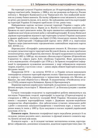 § 3. Зображення України в картографічних творах...
На території сучасної України знайдено до 10 картографічних зображень
періоду кам’яної доби. Зокрема, у 1966 р. під час розкопок на березі р. Росави
поблизу с. Межирічі Канівського р-ну Черкаської обл. був знайдений малю­
нок на уламку бивня мамонта. На ньому зображено план місцевості, позначе­
но річку, рослинність (кущі, ліс), житло. Це найдавніша пам’ятка картографії
на території України: її створено приблизно 13 тис. років тому.
Найдавнішою картою частини сучасної території України є карта узбе­
режжя Чорного моря (від м. Варни до м. Керчі) із грецькими написами, зо­
бражена на щиті римського воїна. Ця карта вважається найдавнішою карто­
графічною пам’яткою античної доби у світовій картографії. В епоху Київської
держави картографічні відомості про територію сучасної України знаходимо
в працях арабського географа аль-Ідрісі (1154), іспанського монаха Беатуса
(776), на Ербсторській і Герфордській картах світу (XIII ст.), портоланах
Чорного моря (високоточних середньовічних навігаційних морських картах
Х ІІ-Х У ІІІ ст.).
Переписувачі «Географії» давньогрецького вченого К. Птолемея створи­
ли перші схематичні карти території між Віслою й Доном, на яких приблизно
позначені річки, гори (Карпати), височини. Ці карти надруковані вульмських
виданнях 1482 та 1486 рр. під назвами «Восьма карта Європи» (Європейська
Сарматія) та «Друга карта Азії» (Азійська Сарматія). Вони друкувались
у всіх перевиданнях «Географії» (до 1730 р.). За браком географічної інфор­
мації їх прикрашали художніми малюнками: у морі зображували морських
тварин, кораблі; у пустелях і лісах —диких звірів; обжиті території позначали
фігурами людей.
Наприкінці XVII — на початку XVIII ст. в Україні почали виконувати
топографічні знімання територій окремих полків. Оригінальною картою цьо­
го періоду є «Чертежъ украинским и черкасским городамъ отъ Москвы до
Крыма», що нині зберігається у Швеції. В академічному «Російському атла­
сі» (1745) уміщені карти Київщини, Криму й Причорномор’я.
Першими картами українських територій, складеними за даними топогра­
фічних вимірів, стали карти Т. Маковського і Г. де Боплана (уперше з назвою
Україна).
Сучасні топографо-геодезичні та картографічні роботи виконуються під
наглядом Управління геодезії, картографії та кадастру (Укргеодезкарта) та
створеного в 1991 р. Інституту географії НАН України. Основним розроб­
ником і видавцем картографічних творів є Державне науково-виробниче
підприємство «Картографія». Для забезпечення сучасних знімальних робіт
і робіт з оновлення загальногеографічних і тематичних карт, а також ство­
рення нових їх типів у 1995 р. було запущено в космос перший український
супутник «Січ-1».
Елементи карти. Вивчення географічної карти передбачає розподіл її на
складові, уміння розуміти зміст, значення та функції кожного елемента кар­
ти, бачити зв’язок між ними.
Елементи карти — це її складові частини: математична основа, картогра­
фічне зображення, допоміжне оснащення, додаткові характеристики (мал. 4).
 