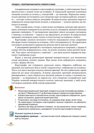 РОЗДІЛ І. ГЕОГРАФІЧНА КАРТА І РОБОТА З НЕЮ
Азимутальною називають картографічну проекцію, у якій поверхня Землі
проектується з певної точки на площину. У нормальній проекції допоміжна
площина дотична до полюса, у поперечній —до екватора. Нормальні азиму­
тальні проекції застосовують для створення карт полярних районів, попереч­
ні —для карт земних півкуль, материків. В азимутальних проекціях паралелі
зображують концентричними колами, а меридіани —пучком прямих, що ви­
ходять із центру.
Лінії, уздовж яких, і точки, у яких немає спотворень, оскільки при проекту­
ванні допоміжна поверхня була дотична до кулі, називають лініями й точками
нульових спотворень. У циліндричних проекціях лінією нульових спотворень
є екватор, а в конічних —паралелі, що прилягають до конуса. В азимутальних
проекціях спотворень немає тільки в точці її дотику до поверхні глобуса.
Картографи змушені нехтувати точністю передавання площ, напрямків
або форм земної поверхні на площині, тобто спотворювати їх. За характером
спотворень розрізняють рівнокутні, рівновеликі й довільні проекції.
У рівнокутній проекції без спотворень передаються напрямки, а форма й
площа об’єктів деформуються, отже, на різних ділянках карти різний масш­
таб. Такі карти застосовують у навігації —для прокладання маршрутів мор­
ських і повітряних суден.
Карти у вигляді рівновеликої проекції використовують для визначення
площі материків, океанів, держав. При цьому вони деформують напрямки,
а отже, і форму об’єкта.
Картографи, які створюють навчальні карти, обирають найбільш ви­
грашний для вивчення Землі спосіб «перенесення» зображення на площину.
Часто для цього використовують довільні проекції. На них найменшою мірою
присутні всі види спотворень. З-поміж довільних проекцій виокремлюють
рівнопроміжні, у яких зберігається масштаб довжин за одним з основних на­
прямків — за меридіаном чи паралеллю. Для створення географічних карт
України зазвичай використовують конічну довільну проекцію, у якій немає
спотворень довжини ліній уздовж меридіанів.
Висновки
• Перші карти українських територій, складені на основі топографічних вимірів, —
це карти Т. Маковського і Г. де Боплана (уперше з’являється назва Україна).
• Елементами карти є математична основа, картографічне зображення, допо­
міжне оснащення, додаткові характеристики.
• Розрізняють такі види спотворень, як: довжини ліній, форм, кутів і площ.
• За характером спотворень картографічні проекції поділяють на рівнокутні,
рівновеликі ЙДОВІЛЬНІ.
• Залежно від виду допоміжної поверхні, на яку проектують земну поверхню,
розрізняють азимутальні, циліндричні та конічні картографічні проекції.
а
Основні терміни й поняття
Картографічна проекція — математичний спосіб зображення поверхні земної
кулі на площині.
 