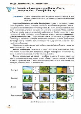 РОЗДІЛ І. ГЕОГРАФІЧНА КАРТА І РОБОТА З НЕЮ
Способи зображення географічних об’єктів
і явищ на картах. Класифікація карт
Пригадайте: 1. Як на картах зображують географічні об’єкти та явища? 2. Які є
види карт за масштабом? 3. Як карти розрізняють за охопленням
території?
Картографічна генералізація. Географічна карта — зменшене узагаль­
нене зображення земної поверхні, виконане за допомогою умовних знаків і
побудоване в певній картографічній проекції. На карті, навіть великого масш­
табу, неможливо детально передати всі елементи місцевості. Отже, потрібно
вибрати з-поміж них найголовніші й найтиповіші. Відбір елементів, їх уза­
гальнення й вибір головного для зображення на карті називають картогра­
фічною генералізацією. Генералізацію завжди здійснюють з урахуванням
масштабу та призначення карти. Завдяки генералізації на карті немає несут­
тєвих при цьому масштабі деталей місцевості, підкреслюються основні гео­
графічні особливості.
Відповідно до вимог картографічної генералізації розробляють умовні по­
значення для карт (мал. 6).
Умовні позначення. Знаковість — одна з основних особливостей будь-
якої карти, те, що відрізняє її від інших джерел географічної інформації: від
аеро- та космічних знімків, текстів, таблиць, макетів.
Умовні позначення на карті — графічні символи й знаки, якими на
картах позначають розташування різних об’єктів і явищ, а також їх якісні й
кількісні характеристики. Умовні позначення можна поділити на чотири групи:
контурні, значкові, лінійні та пояснювальні.
Контурні
Значкові
Лінійні
Мал. 6. Види умовних позначень
 