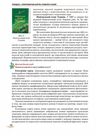 РОЗДІЛ І. ГЕОГРАФІЧНА КАРТА І РОБОТА З НЕЮ
НАІІЮИЛАЬНіиі
населення, екології надають комплексні атласи. Усі
шкільні атласи є комплексними, оо складаються із за-
гальногеографічних і тематичних карт.
Національний атлас України. У 2007 р. вперше був
виданий Національний атлас України (мал. 9). Це офі­
ційне видання є своєрідною візитною карткою держави.
Атлас відображає ступінь вивченості країни, рівень її
економічного розвитку й досягнення картографічного
виробництва.
Це однотомне фундаментальне видання має 440 сто­
рінок, на яких розміщені 875 карт різного масштабу, до
100 сторінок тексту, багато графіків та ілюстрацій. Вага
одного примірника — майже 6,5 кг. До основного тому
додається книжка з текстами й легендами карт англій­
ською та російською мовами. Атлас складається з шести тематичних блоків:
загальна характеристика, історія, природні умови та природні ресурси, насе­
лення й людський розвиток, економіка, екологічний стан природного середо­
вища. Дані, використані в друкованому атласі, із часом можуть застаріти. Цей
недолік відсутній в електронній версії, що передбачає регулярне оновлення
інформації. Національним атласом можуть користуватися школярі, студенти,
фахівці-географи, представники законодавчої та виконавчої влади.
Мал. 9.
Національний атлас
України
Дискусійний клуб
Якими ви уявляєте карти майбутнього?
Електронні карти. Донедавна карти малювали тушшю на папері. Нині
картографічні інформаційні системи (КІС) відтворюють їх на екрані комп’ю­
тера. Завдяки комп’ютерним технологіям паперові карти поступаються місцем
електронним.
Щоб створити електронну карту, географічну інформацію переводять у
цифрову форму за допомогою спеціальних програм і приладів (сканерів). Цей
процес називають оцифровуванням. Джерелами інформації можуть бути папе­
рові карти, матеріали дистанційного зондування, аерокосмічного фотозніман­
ня та польових досліджень. Електронна (цифрова) карта —картографічне зо­
браження, створене на основі даних цифрових карт і візуалізоване (унаочнене,
або таке, яке можна побачити) на відеомоніторі комп’ютера чи екрані іншого
пристрою (мобільного телефона, супутникового навігатора).
Основна відмінність електронної карти від паперової чи пластикової полягає
в тому, що нею можна користуватися допоки її видно на моніторі, екрані теле­
фона тощо.
Електронні карти мають певні переваги над паперовими: вони швидше
оновлюються; дають тривимірне зображення; можна варіювати охоплення
території, швидко опрацювати дані; можна автоматично знайти необхідну ін­
формацію; ці карти мають декілька шарів, які в процесі роботи можна включа­
ти або відключати, накладати шарп один на інший у певному порядку; можна
роздрукувати чи переслати електронною поштою потрібний фрагмент карти.
22
 