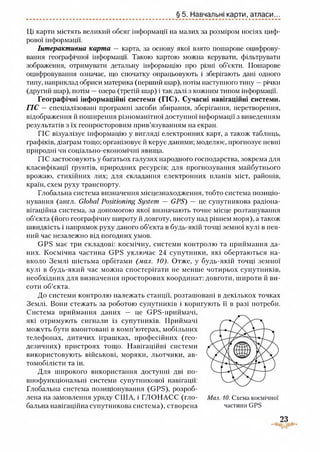 § 5. Навчальні карти, атласи...
Ці карти містять великий обсяг інформації на малих за розміром носіях циф­
рової інформації.
Інтерактивна карта — карта, за основу якої взято пошарове оцифрову-
вання географічної інформації. Такою картою можна керувати, фільтрувати
зображення, отримувати детальну інформацію про різні об’єкти. Пошарове
оцифровування означає, що спочатку опрацьовують і зберігають дані одного
типу, наприклад обриси материка (перший шар), потім наступного типу —річки
(другий шар), потім —озера (третій шар) і так даті з кожним типом інформації.
Географічні інформаційні системи (ГІС). Сучасні навігаційні системи.
ГІС —спеціатізовані програмні засоби збирання, зберігання, перетворення,
відображення й поширення різноманітної доступної інформаціїз виведенням
результатів з їх геопросторовим прив’язуванням на екран.
ГІС візуалізує інформацію у вигляді електронних карт, а також таблиць,
графіків, діаграм тощо; організовує й керує даними; моделює, прогнозує певні
природні чи соціально-економічні явища.
ГІС застосовують у багатьох галузях народного господарства, зокрема для
класифікації грунтів, природних ресурсів; для прогнозування майбутнього
врожаю, стихійних лих; для складання електронних планів міст, районів,
країн, схем руху транспорту.
Глобальна система визначення місцезнаходження, тобто система позиціо­
нування (англ. Global Positioning System — GPS) — це суиутникова радіона­
вігаційна система, за допомогою якої визначають точне місце розташування
об’єкта (його географічну широту й довготу, висоту над рівнем моря), а також
швидкість і напрямок руху даного об’єкта в будь-якій точці земної кулі в пев­
ний час незалежно від погодиих умов.
GPS має три складові: космічну, системи контролю та приймання да­
них. Космічна частина GPS уключає 24 супутники, які обертаються на­
вколо Землі шістьма орбітами (мал. 10). Отже, у будь-якій точці земної
кулі в будь-який час можна спостерігати не менше чотирьох супутників,
необхідних для визначення просторових координат: довготи, широти й ви-
соти об’єкта.
До системи контролю належать станції, розташовані в декількох точках
Землі. Вони стежать за роботою супутників і коригують її в разі потреби.
Система приймання даних — це GPS-приймачі,
які отримують сигнали із супутників. Приймачі
можуть бути вмонтовані в комп’ютерах, мобільних
телефонах, дитячих іграшках, професійних (гео­
дезичних) пристроях тощо. Навігаційні системи
використовують військові, моряки, льотчики, ав­
томобілісти та ін.
Для широкого використання доступні дві по­
внофункціональні системи супутнпкової навігації:
Глобальна система позиціонування (GPS), розроб­
лена на замовлення уряду США, і ГЛОНАСС (гло- Мал. 10. Схема космічної
бальна навігаційна суиутникова система), створена частини GPS
23
 