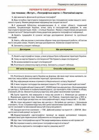 Перевірте свої досягнення
ПЕРЕВІРТЕ СВОЇ ДОСЯГНЕННЯ
(за темами: «Вступ», «Географічна карта» і «Тектонічні карти»
1. Що вивчають фізична й суспільна географія?
2. Вам потрібно підготувати повідомлення про походження назви вашого насе­
леного пункту. Якими джерелами інформації ви скористаєтеся?
3 . У домашній бібліотеці восьмикласника А. є: атлас області, тлумачний
словник, Енциклопедія України, атлас світу й географічний довідник. А. має
підготувати презентацію «Київ - столиця України». Якими з перелічених ресурсів він
скористається? Запропонуйте йому додаткові джерела географічної інформації.
4. Назвіть традиційні й сучасні методи дослідження фізичної та суспільної
географії.
5. Уявіть, ніби ви разом з учителем обрали тему дослідницької роботи, об’єктом
якої є місцеве озеро. Назвіть методи дослідження, якими ви скористаєтеся.
6. Заповніть у зошиті таблицю.
Дослідник Що досліджував
7. Назвіть картографічні твори, у яких уперше була зображена територія України.
8. Чому на картах бувають спотворення? Які бувають види спотворень?
9. Як можна виявити на карті спотворення?
10. Розгляньте кліматичну карту атласу. Заповніть у зошиті таблицю.
Об’єкти та явища Способи зображення
11. Розгляньте фізичну карту України на форзаці. До яких карт вона належить за:
змістом; масштабом; охопленням території; призначенням.
12. Яку інформацію можна отримати з Національного атласу України?
13-У яких галузях господарства використовують ГіС і сучасні навігацій системи?
14. Натопографічній карті (масштаб 1; 25000) відстань від центру с. Володимирівки
до центру с. Рубченків по асфальтованій дорозі, що проходить повз ставок та обору,
становить 20 см. Визначте реальну відстань між цими населеними пунктами.
15. Група туристів, яка вирушила в похід від школи в с. Хижинцях до церкви в
с. Журжинцях дорогою повз Змієвий вал і ліс Ревене, подолала відстань у 600 м.
Визначте, якою буде ця відстань на топографічній карті, якщо її масштаб 1 : 25 000.
16. На плані місцевості відстань від центру с. Острійків до центру с. Блошинців
становить 15 см. Справжня відстань між цими населеними пунктами — 3000 м. Виз­
начте числовий та іменований масштаб плану місцевості.
17. Західне магнітне схилення — 1°56'. Дійсний азимут на пункті Н — 358°04 Виз­
начте магнітний азимут на пункт Н.
18. Охарактеризуйте картографічні проекції за видом допоміжної поверхні,
використаної для перенесення зображення на площину карти.
19. Що таке топографічна карта? Які види вимірювань можна на ній провести?
20. Які переваги мають електронні географічні карти й атласи?
21. Яку роль відіграють географічні карти у вашому житті?
35
 
