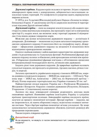 РОЗДІЛ II. ГЕОГРАФІЧНИЙ ПРОСТІР УКРАЇНИ
Держ авні кордони. Кордони країн склалися історично. Згідно з нормами
міжнародного права вони є непорушними, забороняється насильницьке за­
хоплення чужих територій. Усі конфлікти й суперечки мають вирішуватися
мирним шляхом.
У 1975 р. в м. Гельсінкі (Фінляндія) відбулася Нарада з безпеки та співро­
бітництва в Європі. У заключному акті було закріплено політичні й територі­
альні підсумки Другої світової війни.
Держ авний кордон —лінія на поверхні землі (суходолу або водного про­
стору) та уявна вертикальна поверхня, яка проходить через неї в повітряному
просторі й у надрах землі, що визначає межу території держави й відокрем­
лює її від інших держав і відкритих морів.
Можливі два шляхи встановлення державного кордону — делімітація й
демаркація. Делімітація — визначення за угодою загального напрямку прохо­
дження державного кордону й нанесення його на географічну карту. Демар­
кація — оформлення державного кордону на місцевості й позначення його
відповідними прикордонними знаками.
Однією з найважливіших і найскладніших характеристик державних кор­
донів є їх розділювальна та з’єднувальна функції. Розділювальна функція дер­
жавного кордону полягає в обмеженні умов проходження потоків між країна­
ми. З ’єднувальна (контактна) функція пов’язана з об’єктивними процесами
інтернаціоналізації господарського життя, зв’язками між державами.
Існують різні тини державних кордонів. До природних кордонів належать
суходільні кордони, які проходять по рівнинах, гірських масивах, річках і озе­
рах, та морські.
Загальна протяжність українського кордону становить 6993,63 км, зокре­
ма довжина суходільного кордону —5638,63 км, морського — 1355 км (у Чор­
ному морі — 1056,5 км, Азовському — 249,5 км, по Керченській протоці —
49 км). Площа морських територіальних вод України становить 35 тис. км2.
Найпротяжніші спільні кордони Україна має з Російською Федерацією,
Молдовою і Білоруссю. Кордони з іншими державами (Румунією, Польщею,
Угорщиною і Словаччиною) значно коротші.
Залежно від виду міжнародної співпраці розрізняють декілька видів
економічних кордонів. Контактні кордони позв’язують Україну із сусідніми
країнами транспортними шляхами. Інтеграційні кордони поєднують країни,
залучені до процесу економічної інтеграції. Прозорі кордони — кордони, що
не охороняються, не мають оборонних споруд, недостатньо оснащені митни­
ми постами. Через бар’єрні кордони економічні зв’язки ускладнені. Це може
зумовлюватися встановленням державних обмежень (митного режиму) або
природи ими переш кодами.
Також існують історичні кордони.
ЛД Дискусійний клуб
Як ви вважаєте, чи можуть із часом змінюватися тип і значення державного
кордону?
38
 
