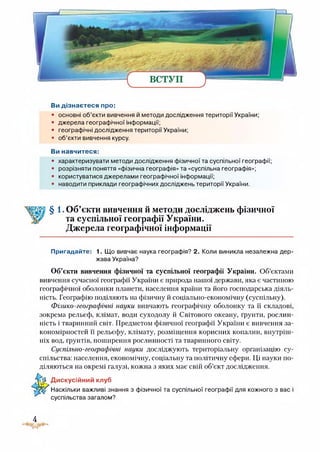 Ви дізнаєтеся про:
• основні об’єкти вивчення й методи дослідження території України;
• джерела географічної інформації;
• географічні дослідження території України;
• об’єкти вивчення курсу.
Ви навчитеся:
• характеризувати методи дослідження фізичної та суспільної географії;
• розрізняти поняття «фізична географія» та «суспільна географія»;
• користуватися джерелами географічної інформації;
• наводити приклади географічних досліджень території України.
§ 1. Об’єкти вивчення й методи досліджень фізичної
та суспільної географії України.
Джерела географічної інформації
Пригадайте: 1. Що вивчає наука географія? 2. Коли виникла незалежна дер­
жава Україна?
Об’єкти вивчення фізичної та суспільної географії України. Об’єктами
вивчення сучасної географії України є природа нашої держави, яка є частиною
географічної оболонки планети, населення країни та його господарська діяль­
ність. Географію поділяють на фізичну й соціально-економічну (суспільну).
Фізико-географічні науки вивчають географічну оболонку та її складові,
зокрема рельєф, клімат, води суходолу й Світового океану, ґрунти, рослин­
ність і тваринний світ. Предметом фізичної географії України є вивчення за­
кономірностей її рельєфу, клімату, розміщення корисних копалин, внутріш­
ніх вод, грунтів, поширення рослинності та тваринного світу.
Суспільно-географічні науки досліджують територіальну організацію су­
спільства: населення, економічну, соціальну та політичну сфери. Ці науки по­
діляються на окремі галузі, кожна з яких має свій об’єкт дослідження.
-гй Дискусійний клуб
Наскільки важливі знання з фізичної та суспільної географії для кожного з вас і
суспільства загалом?
4
 