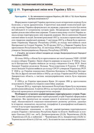 РОЗДІЛ II. ГЕОГРАФІЧНИЙ ПРОСТІР УКРАЇНИ
§10. Територіальні зміни меж України у XX ст.
Пригадайте: 1. Як змінювалися кордони України у ХХ-ХХІ ст.? 2. Коли Україна
здобула незалежність?
Формування території України протягом усього історичного періоду було
болісним, а часом драматичним. Стратегічно важливий геополітичний про­
стір, на якому Україна сформувалась як держава, упродовж століть був зоною
нестабільності й суперництва сусідніх країн. Неодноразово територію нашої
країни ділили між собою інші держави. Тільки в минулому столітті Україна за­
знала кілька територіальних змін кордонів держави. Після закінчення Першої
світової війни та подій Лютневої революції 1917 р. склалися сприятливі умови
для створення української держави. 7 листопада 1917 р. в Києві було проголо­
шено Українську Народну Республіку (УНР), до складу якої ввійшли землі
Центральної та Східної України. Та 25 грудня 1917 р. у Харкові Україну було
проголошено Республікою Рад. 13 листопада 1918 р. у Львові патріотичні сили
утворили Західноукраїнську Народну Республіку (ЗУНР).
• З ’ясуйте, які сучасні області входили до складу Західноукраїнської Народної
Республіки (ЗУНР).
22 січня 1919 р. в Києві було проголошено акт возз’єднання УНР і ЗУНР
в єдину соборну Україну. Проте зберегти державу не вдалося. У 1922 р. Схід­
на й Центральна Україна ввійшли до складу створеного Союзу РСР. Землі
Західної України розділили Польща, Чехословаччина й Румунія. У 1939 р.
землі Західної України ввійшли до складу СРСР і утворили Українську РСР.
У 1940 р. до України повернулися Північна Буковина та Південна Б есара­
бія. Після Другої світової війни в 1945 р. до складу Української РСР увійшла
Закарпатська область, а частина західноукраїнських земель була передана
Польщі.
У 1954 р. до України приєднався Крим. 24 серпня 1991 р. проголошено
незалежність України й утворено самостійну державу.
У березні 2014 р. територія Автономної Республіки Крим була окупована
російськими військами. Із квітня 2014 р. на території Донецької та Луганської
областей проводиться антитерористична операція.
Особливості сучасного адміністративно-територіального устрою Укра­
їни. Сучасний адміністративно-територіальний устрій України сформувався
історично. Він грунтується на засадах єдності й цілісності державної тери­
торії, збалансованості соціально-економічного розвитку регіонів, ураховує
їх історичні, економічні, екологічні, географічні й демографічні особливості,
етнічні й культурні традиції (мол. 24).
Найбільшими одиницями в системі адміністративно-територіального
устрою України є Автономна Республіка Крим та області. Найбільші за пло­
щею Одеська (33,3 тис. км2), Дніпропетровська (31,9), Чернігівська (31,9),
і Харківська (31,4), а найменші —Чернівецька (8,1), Закарпатська (12,8) та-
Терноиільська області (13,8 тис. км2). За кількістю населення найбільшими є
48
 