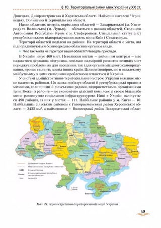 §10. Територіальні зміни меж України у XX ст.
Донецька, Дніпропетровська й Харківська області. Найменш населені Черні­
вецька, Волинська й Тернопільська області.
Назви обласних центрів, окрім двох областей — Закарпатської (м. Ужго­
род) та Волинської (м. Луцьк), — збігаються з назвою областей. Столицею
Автономної Республіки Крим є м. Сімферополь. Спеціальний статус міст
республіканського підпорядкування мають міста Київ і Севастополь.
Території областей поділені на райони. На території області є міста, які
підпорядковуються безпосередньо обласним органам влади.
• Чи є такі міста на територіївашої області? Наведіть приклади.
В Україні існує 460 міст. Невеликим містам — районним центрам — має
надаватися державна підтримка, оскільки надмірний розвиток великих міст
породжує проблеми як для населення, так і для органів місцевого самовряду­
вання, про що свідчить досвід інших країн. Цілком імовірно, що в недалекому
майбутньому з цими складними проблемами зіткнеться й Україна.
У системі адміністративно-територіального устрою України важливе міс­
це належить районам. Ця ланка пов’язує обласні й республіканські органи з
міськими, селищними й сільськими радами, підприємствами, організаціями
та ін. Кожен з районів —це економічно цілісний комплекс зі своєю більш або
менш розвинутою соціальною інфраструктурою. Нині в Україні налічуєть­
ся 490 районів, із них у містах — 111. Найбільше районів у м. Києві — 10.
Найбільшим сільським районом є Голопристанський район Херсонської об­
ласті — 3435 км2, а найменшим — Половецький район Закарпатської облас-
'ЧІЗМЯЛЬ
Ьи’ий»
Т.горпи
ї в 1
/• > .ЧііГіЛшІ..
'я і я т :
*шт >, Д7Г К. 1*^ г— 4 .. Ґ %
* * * к«в- г
т ,;-
їм і.г ..піці.» и*
Аіммця ІЄСККМ
т.,■ -Уі
КИЮ»»в и Дм в пін гря і і »
> Л J-4-y.tr -
V ї г 1 __ ї
-бщЬи к "чгі
V
-------------- Д р .т ж л ш .-!^ їЛОДОм УКраИИі»
Мл*і а*ісв*ои«ої респуЛп-ди Іобплети й
КИЇВ Сголш» И*ошш Н і
«ішсі
Іишитії
Віюища •СГОАгіиОІ Ш Гі> «(М Нґп РФСПгО їШ іВ.
цені«ио(Ьлвсієйі
їжу*ілЛТЛ
Г
г
4
Мал. 24. Адмімістративно-територіальний поділ України
іО
 
