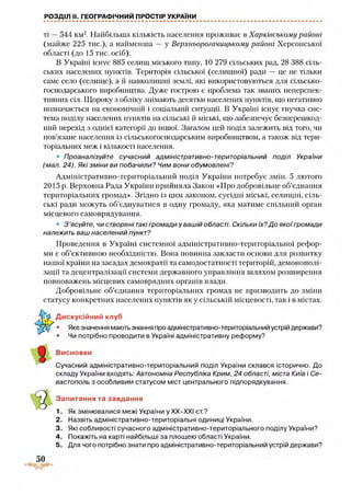РОЗДІЛ II. ГЕОГРАФІЧНИЙ ПРОСТІР УКРАЇНИ
ті —544 км2. Найбільша кількість населення проживає в Харківському районі
(майже 225 тис.), а найменша — у Верхньорогачицькому районі Херсонської
області (до 15 тис. осіб).
В Україні існує 885 селищ міського типу, 10 279 сільських рад, 28 388 сіль­
ських населених пунктів. Територія сільської (селищної) ради — це не тільки
саме село (селище), а й навколишні землі, які використовуються для сільсько­
господарського виробництва. Дуже гострою є проблема так званих неперспек­
тивних сіл. Щороку з обліку знімають десятки населених пунктів, що негативно
позначається на економічній і соціальній ситуації. В Україні існує гнучка сис­
тема поділу населених пунктів на сільські й міські, що забезпечує безперешкод­
ний перехід з однієї категорії до іншої. Загалом цей поділ залежить від того, чи
пов’язане населення із сільськогосподарським виробництвом, а також від тери­
торіальних меж і кількості населення.
• Проаналізуйте сучасний адміністративно-територіальний поділ України
(мал. 24). Які зміни ви побачили? Чим вони обумовлені?
Адміністративно-територіальний поділ України потребує змін. 5 лютого
2015 р. Верховна Рада України прийняла Закон «Про добровільне об’єднання
територіальних громад». Згідно із цим законом, сусідні міські, селищні, сіль­
ські ради можуть об’єднуватися в одну громаду, яка матиме спільний орган
місцевого самоврядування.
• 3 'ясуйте, чи створені такі громади у вашій області. Скільки їх?До якоїгромади
належить ваш населений пункт?
Проведення в Україні системної адміністративно-територіальної рефор­
ми є об’єктивною необхідністю. Вона повинна закласти основи для розвитку
нашої країни на засадах демократії та самодостатності територій, демонополі­
зації та децентралізації системи державного управління шляхом розширення
повноважень місцевих самоврядних органів влади.
Добровільне об’єднання територіальних громад не призводить до зміни
статусу конкретних населених пунктів як у сільській місцевості, так і в містах.
Дискусійний клуб
• Якезначення маютьзнання про адміністративно-територіальний устрій держави?
• Чи потрібно проводити в Україні адміністративну реформу?
Висновки
Сучасний адміністративно-територіальний поділ України склався історично. До
складу України входять: Автономна Республіка Крим, 24 області, міста Київ і Се­
вастополь з особливим статусом міст центрального підпорядкування.
Запитання та завдання
1. Як змінювалися межі України у ХХ-ХХІ ст.?
2. Назвіть адміністративно-територіальні одиниці України.
3. Які собливості сучасного адміністративно-територіального поділу України?
4. Покажіть на карті найбільші за площею області України.
5. Для чого потрібно знати про адміністративно-територіальний устрій держави?
 