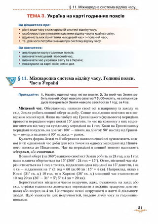 §11. Міжнародна система відліку часу...
ТЕМА 3. Україна на карті годинних поясів
Ви дізнаєтеся про:
• різні види часу в міжнародній системі відліку часу;
• особливості регулювання системи відліку часу в країнах світу;
• відмінність між поняттями «місцевий час» і «поясний час»;
• те, для чого потрібні знання про систему відліку часу.
Ви навчитеся:
• аналізувати карту годинних поясів;
• визначати місцевий і поясний час;
• визначати час у країнах світу та в Україні;
• показувати на карті лінію зміни дат.
Міжнародна система відліку часу. Годинні пояси.
Час в Україні
Пригадайте: 1. Назвіть одиниці часу, які ви знаєте. 2. За який час Земля ро­
бить повний оберт навколо своєї осі? 3. Обчисліть, на скільки гра­
дусів повернеться Земля навколо своєї осі за 1 год; за 4 хв.
Місцевий час. Обертаючись навколо своєї осі в напрямку із заходу на
схід, Земля робить повний оберт за добу. Сонце послідовно освітлює всю по­
верхню земної кулі. Якщо на глобусі від Гринвіцького (нульового) меридіана
провести меридіани через кожні 15° довготи, то час на кожному з них відріз­
нятиметься від часу на сусідньому меридіані на 1 год. Коли на Гринвіцькому
меридіані полудень, на довготі 180° —північ, на довготі 90° на схід від Гринві­
ча —вечір, а на довготі 90° на захід —ранок.
Куляста форма Землі та її обертання навколо своєї осі зумовлюють кож­
ної миті однаковий час доби для всіх точок на одному меридіані від Північ­
ного полюса до Південного. Час на меридіані в певний момент називають
місцевим, або сонячним.
Повний оберт (на 360°) навколо своєї осі Земля робить за 24 год, а за 1 год
наша планета обертається на 15° (360°: 24 год = 15°). Отже, місцевий час від­
різнятиметься на 1 год в точках, віддалених одна від одної на 15° довготи, і на
4 хв — віддалених на 1° (1 год = 60 хв; 60 хв : 15° = 4 хв). Наприклад, якщо в
Києві (31° сх. д.) 10 год, то в Харкові (36° сх. д.) місцевий час становитиме
10 год 20 хв (36° - 31° = 5°; 5° х 4 хв = 20 хв).
Користуватися місцевим часом незручно, адже, рухаючись на захід або
схід, стрілки годинника доведеться переводити з кожним градусом довготи
назад або вперед на 4 хв. Це створює певні незручності в житті й діяльності
людей. Щоб уникнути цих незручностей, уведено лічбу часу за годинними
51
поясами.
 