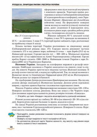 РОЗДІЛ III. ПРИРОДНІ УМОВИ І РЕСУРСИ УКРАЇНИ
сформувався внаслідок взаємодії внутрішніх
і зовнішніх процесів. Територія країни роз­
ташована в межах Східноєвропейськоїрівнини
(Східноєвропейська платформа), зони Укра­
їнських Карпат і Кримських гір (Альпійська
сейсмічна зона). На формування поверхні
також вплинули новітні (сучасні) тектонічні
рухи, давні зледеніння й відкладення лесу,
коливання рівня моря, ерозійна робота річок
і вітру, господарська діяльність людини.
Рівнини займають 95 % загальної площі
України, із них 70 % припадає на низовини й
25 % —на височини. І лише 5 % території країни займають гори, розташовані
на крайньому півдні й заході.
Більша частина території України розташована на південному заході
Східноєвропейської рівнини (мал. 27). Середня висота рівнинної частини
становить 175 м над рівнем моря, найвища її точка — гора Берда (515 м) на
Хотинській височині. Середні висоти тут — 300-400 м. Мінімальні відмітки
висоти (10-15 м) зафіксовано на Азово-Чорноморському узбережжі. Гірські
хребти Карпат сягають 1500-2000 м. Найвищою точкою України є гора Го­
верла (2061 м) в Українських Карпатах.
Низовини України. Западини на платформах виражені в рельєфі низо­
винами. Найбільші низовини в Україні знаходяться на півночі, сході та пів­
дні. На півночі України простяглася південна частина Поліської низовини. Її
рельєф плоско-хвилястий, а подекуди горбкуватий. Так, на заході низовини є
Волинське пасмо та Словечансько-Овруцький кряж (315 м) на Житомирщині.
Річкові долини тут широкі й багнисті.
На лівобережжі Дніпра розташована Придніпровська низовина. На схід від
долини Дніпра знаходиться Полтавська низовина. Долини річок переважно
широкі, з крутим правим берегом і положистим терасованим лівим.
Південь України займає Причорноморська низовина з висотами 120-150 м.
Поверхня низовини плоска, рівнинна. Вона має похил у бік Чорного моря.
Для низовини характерна наявність різних розмірів степових «блюдець».
• 3 ’ясуйте, що таке «блюдця» і яку роль вони відіграють у рельєфі низовини.
Річкові долини врізані на глибину 50-80 м (на півночі) і 20-30 м (на пів­
дні). Береги річок порізані балками та ярами, вододіли плоскі.
На заході України розташована невелика за площею Закарпатська низо­
вина, яка є частиною Середньодунайської рівнини. Поверхня її плоска. Пере­
січні висоти становлять 100-120 м.
• Пригадайте, якими умовними знаками позначають форми земної поверхні на
фізичній карті.
• Знайдіть на карті виділені в тексті географічні об’єкти.
• За допомогою фізичної карти України визначте, яку висоту над рівнем моря
мають названі в тексті низовини.
Мал. 27. Східноєвропейська
рівнина
 