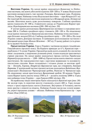 § 12. Форми земної поверхні...
Височини України. На заході країни знаходяться Волинська та Поділь­
ська височини, які мають абсолютні відмітки 320-350 м. У межах Подільської
височини виокремлюють такі масиви: Гологори, Кременецькі гори, Розточчя,
Опілля, Товтри. Найвища точка Подільської височини —гора Камула (471 м).
На території Волинської височини вирізняються Мізоцький кряж, Пелчанські
висоти. Височини мають дуже розчленовану поверхню. Глибини ерозійних
врізів становлять 50-100 м. З північного заходу до Українських Карпат при­
лягає Передкарпатська височина (200-500 м) (мал. 28).
У центрі країни розташована Придніпровська височина із середніми висо­
тами 200 м. Глибина ерозійного врізу становить 100-150 м. На південному
сході країни знаходиться Приазовська височина. Найвища точка височини —
гора Бельмак-могила (324 м). Глибина ерозійного врізу — 150-200 м. На сході
України лежить Донецька височина. Її найвищою розчленованою частиною є
Донецький кряж (гора Могила Мечетна — 367 м). У цьому районі густа річко­
ва та яружно-балкова сітка.
Гірські системи України. Гори в Україні є частиною великого Альпійсько-
Гімалайського гірського поясу. На Карпати припадає до 4 %, Кримські гори —
приблизно 1 % площі України. Гірський рельєф досить плавний, без скелястих
піків і льодовиків, із широкими долинами річок, тільки подекуди трапляються
стрімкі ущелини. На заході країни знаходиться гірська система Українських
Карпат (середня висота — 1200-1600 м). Гірські пасма мають північно-західне
простягання. Це середньовисотні гори з круглими вершинами та положисто-
хвилястими схилами. Вони складаються з кількох різних за висотою хреб­
тів — Бескиди, Горгани, Покутсько-Буковинські гори, що утворюють Зовнішні
Карпати. У центральній частині гірської системи знаходяться Вододільно-Вер­
ховинський і Полонинсько-Чорногорський хребти, Рахівські та Чивчинські гори.
На південному заході простягається Вулканічний хребет. 20 вершин Україн­
ських Карпат мають висоту понад 1700 м, 6 —долають позначку 2000 м. Серед
них найвища точка України —гора Говерла (2061 м) (мал. 29).
На крайньому півдні півострова Крим знаходяться Кримські гори (мал. ЗО).
Це молоді гори, їх пересічні висоти становлять усього 400 м. Гори склада­
ються з трьох паралельних пасом (Зовнішнє, Внутрішнє й Головне), висота
яких зростає з півночі на південь. Найвище Головне пасмо має плоскі верши­
ни, укриті гірськими луками —яйлами. Найвища точка Кримських гір —гора
Роман-Кош (1545 м).
Мал. 28. Передкарпатська Мал. 29. Гора Говерла Мал. ЗО. Кримські гори
височина
59
 