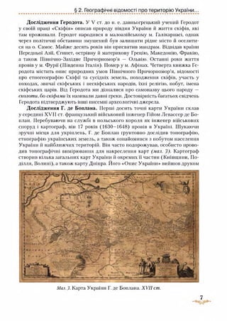§ 2. Географічні відомості про територію України...
Дослідження Геродота. У V ст. до н. е. давньогрецький учений Геродот
у своїй праці «Скіфія» описав природу півдня України й життя скіфів, які
там проживали. Геродот народився в малоазійському м. Галікарнасі, однак
через політичні обставини змушений був залишити рідне місто й оселити­
ся на о. Самос. Майже десять років він присвятив мандрам. Відвідав країни
Передньої Азії, Єгипет, острівну й материкову Грецію, Македонію, Фракію,
а також Північно-Західне Причорномор’я — Ольвію. Останні роки життя
провів у м. Фурії (Південна Італія). Помер у м. Афінах. Четверта книжка Ге­
родота містить опис природних умов Північного Причорномор’я, відомості
про етногеографію Скіфії та сусідніх земель, походження скіфів, участь у
походах, звичаї скіфських і нескіфських народів, їхні релігію, побут, імена
скіфських царів. Від Геродота ми дізналися про самоназву цього народу —
сколоти, бо скіфами їх називали давні греки. Достовірність багатьох свідчень
Геродота підтверджують інші писемні археологічні джерела.
Дослідження Г. де Боплана. Перші досить точні карти України склав
у середині XVII ст. французький військовий інженер Гійом Левассер де Бо-
план. Перебуваючи на службі в польського короля як інженер військових
споруд і картограф, він 17 років (1630-1648) провів в Україні. Шукаючи
зручні місця для укріплень, Г. де Боплан грунтовно дослідив топографію,
етнографію українських земель, а також ознайомився з побутом населення
України й найближчих територій. Він часто подорожував, особисто прово­
див топографічні вимірювання для накреслення карт (мал. 3). Картограф
створив кілька загальних карт України й окремих її частин (Київщини, По­
ділля, Волині), а також карту Дніпра. Його «Опис України» вийшов друком
Мал.З. Карта України Г. де Боплана. XVII ст.
7
 