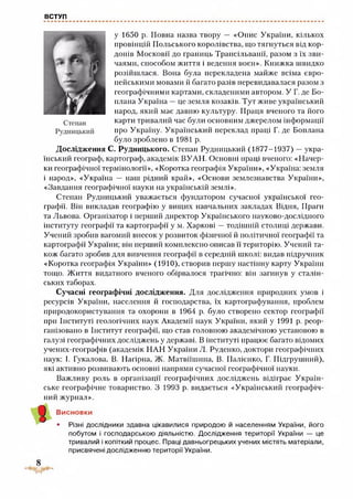 ВСТУП
у 1650 р. Повна назва твору — «Опис України, кількох
провінцій Польського королівства, що тягнуться від кор­
донів Московії до границь Трансільванії, разом з їх зви­
чаями, способом життя і ведення воєн». Книжка швидко
розійшлася. Вона була перекладена майже всіма євро­
пейськими мовами й багато разів перевидавалася разом з
географічними картами, складеними автором. У Г. де Бо-
плана Україна —це земля козаків. Тут живе український
народ, який має давню культуру. Праця вченого та його
карти тривалий час були основним джерелом інформації
про Україну. Український переклад праці Г. де Боплана
було зроблено в 1981 р.
Дослідження С. Рудницького. Степан Рудницький (1877-1937) —укра­
їнський географ, картограф, академік ВУАН. Основні праці вченого: «Начер­
ки географічної термінології», «Коротка географія України», «Україна: земля
і народ», «Україна — наш рідний край», «Основи землезнавства України»,
«Завдання географічної науки на українській землі».
Степан Рудницький уважається фундатором сучасної української гео­
графії. Він викладав географію у вищих навчальних закладах Відня, Праги
та Львова. Організатор і перший директор Українського науково-дослідного
інституту географії та картографії у м. Харкові —тодішній столиці держави.
Учений зробив вагомий внесок у розвиток фізичної й політичної географії та
картографії України; він перший комплексно описав її територію. Учений та­
кож багато зробив для вивчення географії в середній школі: видав підручник
«Коротка географія України» (1910), створив першу настінну карту України
тощо. Життя видатного вченого обірвалося трагічно: він загинув у сталін­
ських таборах.
Сучасні географічні дослідження. Для дослідження природних умов і
ресурсів України, населення й господарства, їх картографування, проблем
природокористування та охорони в 1964 р. було створено сектор географії
при Інституті геологічних наук Академії наук України, який у 1991 р. реор­
ганізовано в Інститут географії, що став головною академічною установою в
галузі географічних досліджень у державі. В інституті працює багато відомих
учених-географів (академік НАН України Л. Руденко, доктори географічних
наук: І. Гукалова, В. Нагірна, Ж. Матвіїшина, В. Палієнко, Г. Підгрушний),
які активно розвивають основні напрями сучасної географічної науки.
Важливу роль в організації географічних досліджень відіграє Україн­
ське географічне товариство. З 1993 р. видається «Український географіч­
ний журнал».
Висновки
• Різні дослідники здавна цікавилися природою й населенням України, його
побутом і господарською діяльністю. Дослідження території України — це
тривалий і копіткий процес. Праці давньогрецьких учених містять матеріали,
присвячені дослідженню території України.
 
