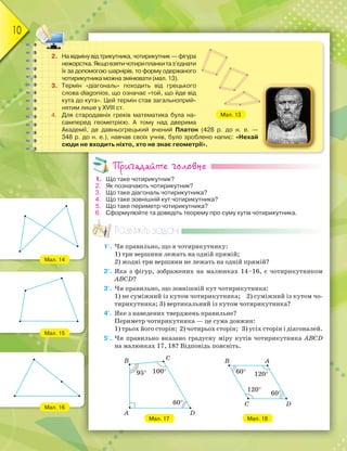 10
2. На відміну від трикутника, чотирикутник — фігура
нежорстка.Якщовзятичотирипланкитаз’єднати
їх за допомогою шарнірів, то форму одержаного
чотирикутника можна змінювати (мал. 13).
3. Термін «діагональ» походить від грецького
слова diagonios, що означає «той, що йде від
кута до кута». Цей термін став загальноприй-
нятим лише у XVIII ст.
4. Для стародавніх греків математика була на-
самперед геометрією. А тому над дверима
Академії, де давньогрецький вчений Платон (428 р. до н. е. —
348 р. до н. е.), навчав своїх учнів, було зроблено напис: «Нехай
сюди не входить ніхто, хто не знає геометрії».
Мал. 13
Пригадайте головне
1. Що таке чотирикутник?
2. Як позначають чотирикутник?
3. Що таке діагональ чотирикутника?
4. Що таке зовнішній кут чотирикутника?
5. Що таке периметр чотирикутника?
6. Сформулюйте та доведіть теорему про суму кутів чотирикутника.
Розв’яжіть задачі
1'. Чи правильно, що в чотирикутнику:
1) три вершини лежать на одній прямій;
2) жодні три вершини не лежать на одній прямій?
2'. Яка з фігур, зображених на малюнках 14–16, є чотирикутником
ABCD?
3'. Чи правильно, що зовнішній кут чотирикутника:
1) не суміжний із кутом чотирикутника; 2) суміжний із кутом чо-
тирикутника; 3) вертикальний із кутом чотирикутника?
4'. Яке з наведених тверджень правильне?
Периметр чотирикутника — це сума довжин:
1) трьох його сторін; 2) чотирьох сторін; 3) усіх сторін і діагоналей.
5'. Чи правильно вказано градусну міру кутів чотирикутника ABCD
на малюнках 17, 18? Відповідь поясніть.
Мал. 14
Мал. 15
Мал. 16
Мал. 17 Мал. 18
A
B
95° 100°
60°
D
C B A
C D
120°
120°
60°
60°
 