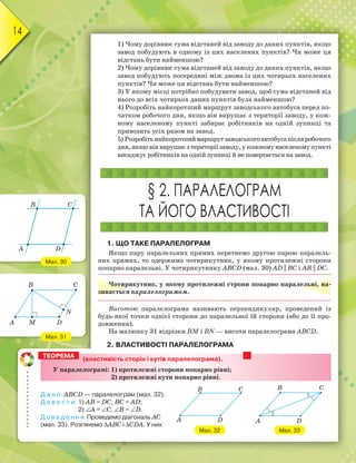 14
1) Чому дорівнює сума відстаней від заводу до даних пунктів, якщо
завод побудують в одному із цих населених пунктів? Чи може ця
відстань бути найменшою?
2) Чому дорівнює сума відстаней від заводу до даних пунктів, якщо
завод побудують посередині між двома із цих чотирьох населених
пунктів? Чи може ця відстань бути найменшою?
3) У якому місці потрібно побудувати завод, щоб сума відстаней від
нього до всіх чотирьох даних пунктів була найменшою?
4) Розробіть найкоротший маршрут заводського автобуса перед по-
чатком робочого дня, якщо він вирушає з території заводу, у кож-
ному населеному пункті забирає робітників на одній зупинці та
привозить усіх разом на завод.
5) Розробітьнайкоротшиймаршрутзаводськогоавтобусапісляробочого
дня,якщовінвирушаєзтериторіїзаводу,укожномунаселеномупункті
висаджує робітників на одній зупинці й не повертається на завод.
§ 2. ПАРАЛЕЛОГРАМ
ТА ЙОГО ВЛАСТИВОСТІ
1. ЩО ТАКЕ ПАРАЛЕЛОГРАМ
Якщо пару паралельних прямих перетнемо другою парою паралель-
них прямих, то одержимо чотирикутник, у якому протилежні сторони
попарно паралельні. У чотирикутнику АВСD (мал. 30) AD || BC і АВ || DС.
Чотирикутник, у якому протилежні строни попарно паралельні, на-
зивається паралелограмом.
Висотою паралелограма називають перпендикуляр, проведений із
будь-якої точки однієї сторони до паралельної їй сторони (або до її про-
довження).
На малюнку 31 відрізки ВМ і ВN — висоти паралелограма АВСD.
2. ВЛАСТИВОСТІ ПАРАЛЕЛОГРАМА
Мал. 30
Мал. 31
B
A
C
D
B C
A M D
N
(властивість сторін і кутів паралелограма).
У паралелограмі: 1) протилежні сторони попарно рівні;
2) протилежні кути попарно рівні.
Д а н о: АВСD — паралелограм (мал. 32).
Д о в е с т и: 1) АВ = DС, ВС = АD;
2) ∠А = ∠С, ∠В = ∠D.
Д о в е д е н н я. Проведемо діагональ АС
(мал. 33). Розгянемо ∆АВС і ∆СDА. У них
ТЕОРЕМА
Мал. 32
B
A
C
D
Мал. 33
B
A
C
D
 