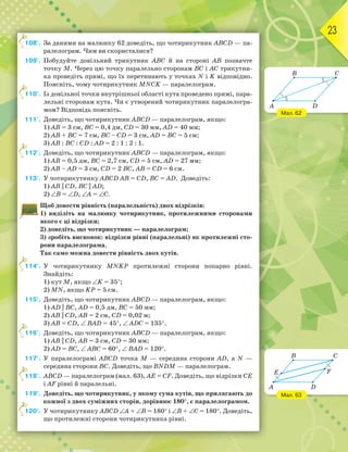 23
108°. За даними на малюнку 62 доведіть, що чотирикутник АВСD — па-
ралелограм. Чим ви скористалися?
109°. Побудуйте довільний трикутник АВС й на стороні АВ позначте
точку М. Через цю точку паралельно сторонам ВС і АС трикутни-
ка проведіть прямі, що їх перетинають у точках N і K відповідно.
Поясніть, чому чотирикутник МNСK — паралелограм.
110°. Із довільної точки внутрішньої області кута проведено прямі, пара-
лельні сторонам кута. Чи є утворений чотирикутник паралелогра-
мом? Відповідь поясніть.
111°. Доведіть, що чотирикутник АВСD — паралелограм, якщо:
1) АВ = 3 см, ВС = 0,4 дм, СD = 30 мм, АD = 40 мм;
2) АВ + ВС = 7 см, ВС – СD = 3 см, АD = ВС = 5 см;
3) АВ : ВС : СD : АD = 2 : 1 : 2 : 1.
112°. Доведіть, що чотирикутник АВСD — паралелограм, якщо:
1) АВ = 0,5 дм, ВС = 2,7 см, СD = 5 см, АD = 27 мм;
2) АВ – АD = 3 см, СD = 2 ВС, АВ = СD = 6 см.
113°. У чотирикутнику АВСD АВ = СD, ВС = АD. Доведіть:
1) AB || CD, BC || AD;
2) ∠В = ∠D, ∠А = ∠С.
Щоб довести рівність (паралельність) двох відрізків:
1) виділіть на малюнку чотирикутник, протилежними сторонами
якого є ці відрізки;
2) доведіть, що чотирикутник — паралелограм;
3) зробіть висновок: відрізки рівні (паралельні) як протилежні сто-
рони паралелограма.
Так само можна довести рівність двох кутів.
114°. У чотирикутнику МNKР протилежні сторони попарно рівні.
Знайдіть:
1) кут М, якщо ∠K = 35°;
2) МN, якщо KР = 5 см.
115°. Доведіть, що чотирикутник АВСD — паралелограм, якщо:
1) AD || BC, АD = 0,5 дм, ВС = 50 мм;
2) AB || CD, АВ = 2 см, СD = 0,02 м;
3) AB = CD, ∠ ВАD = 45°, ∠ АDС = 135°.
116°. Доведіть, що чотирикутник АВСD — паралелограм, якщо:
1) AB || CD, АВ = 3 см, СD = 30 мм;
2) AD = BC, ∠ АВС = 60°, ∠ ВАD = 120°.
117°. У паралелограмі АВСD точка М — середина сторони АD, а N —
середина сторони ВС. Доведіть, що ВNDМ — паралелограм.
118°. АВСD — паралелограм (мал. 63), AE = CF. Доведіть, що відрізки CE
і AF рівні й паралельні.
119°. Доведіть, що чотирикутник, у якому сума кутів, що прилягають до
кожної з двох суміжних сторін, дорівнює 180°, є паралелограмом.
120°. У чотирикутнику АВСD ∠А + ∠В = 180° і ∠В + ∠С = 180°. Доведіть,
що протилежні сторони чотирикутника рівні.
108°.
110°.
112°.
114°.
116°.
118°.
120°.
Мал. 62
Мал. 63
A
B C
D
A
B
E
D
C
F
 