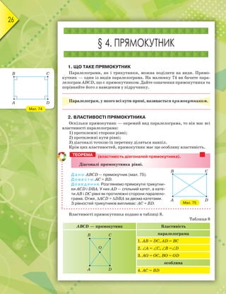 26
§ 4. ПРЯМОКУТНИК
1. ЩО ТАКЕ ПРЯМОКУТНИК
Паралелограми, як і трикутники, можна поділити на види. Прямо-
кутник — один із видів паралелограма. На малюнку 74 ви бачите пара-
лелограм ABCD, що є прямокутником. Дайте означення прямокутника та
порівняйте його з наведеним у підручнику.
Паралелограм, у якого всі кути прямі, називається прямокутником.
2. ВЛАСТИВОСТІ ПРЯМОКУТНИКА
Оскільки прямокутник — окремий вид паралелограма, то він має всі
властивості паралелограма:
1) протилежні сторони рівні;
2) протилежні кути рівні;
3) діагоналі точкою їх перетину діляться навпіл.
Крім цих властивостей, прямокутник має ще особливу властивість.
(властивість діагоналей прямокутника).
Äіагоналі ïряìокутника рівні.
Д а н о: ABCD — прямокутник (мал. 75).
Д о в е с т и: AC = BD.
Д о в е д е н н я. Розглянемо прямокутні трикутни-
ки ACD і DBA. У них AD — спільний катет, а кате-
ти AB і DC рівні як протилежні сторони паралело-
грама. Отже, ∆AСD = ∆DВA за двома катетами.
З рівностей трикутників випливає: AC = BD.
Властивості прямокутника подано в таблиці 8.
Таблиця 8
ABCD — прямокутник Властивість
A D
B C
O
паралелограма
1. AB = DC, AD = BC
2. ∠A = ∠C, ∠B =∠D
3. AО = ОC, BО = ОD
особлива
4. AC = BD
ТЕОРЕМА
Мал. 75
A D
B C
Мал. 74
A D
B C
 