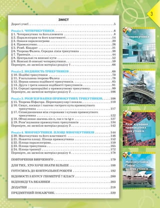 3
ЗМІСТ
Дорогі учні!. . . . . . . . . . . . . . . . . . . . . . . . . . . . . . . . . . . . . . . . . . . . . . . . . .5
Розділ 1. ЧОТИРИКУТНИКИ. . . . . . . . . . . . . . . . . . . . . . . . . . . . . . . . . . .6
§ 1. Чотирикутник та його елементи . . . . . . . . . . . . . . . . . . . . . . . . . . . . .8
§ 2. Паралелограм та його властивості . . . . . . . . . . . . . . . . . . . . . . . . . . .14
§ 3. Ознаки паралелограма . . . . . . . . . . . . . . . . . . . . . . . . . . . . . . . . . . . .20
§ 4. Прямокутник. . . . . . . . . . . . . . . . . . . . . . . . . . . . . . . . . . . . . . . . . . . .26
§ 5. Ромб. Квадрат . . . . . . . . . . . . . . . . . . . . . . . . . . . . . . . . . . . . . . . . . . .31
§ 6. Теорема Фалеса. Середня лінія трикутника . . . . . . . . . . . . . . . . . . .38
§ 7. Трапеція. . . . . . . . . . . . . . . . . . . . . . . . . . . . . . . . . . . . . . . . . . . . . . . .44
§ 8. Центральні та вписані кути . . . . . . . . . . . . . . . . . . . . . . . . . . . . . . . .52
§ 9. Вписані й описані чотирикутники. . . . . . . . . . . . . . . . . . . . . . . . . . .59
Перевірте, як засвоїли матеріал розділу 1 . . . . . . . . . . . . . . . . . . . . . . . .66
Розділ 2. ПОДІБНІСТЬ ТРИКУТНИКІВ . . . . . . . . . . . . . . . . . . . . . . . . .68
§ 10. Подібні трикутники . . . . . . . . . . . . . . . . . . . . . . . . . . . . . . . . . . . . .70
§ 11. Узагальнена теорема Фалеса . . . . . . . . . . . . . . . . . . . . . . . . . . . . . .78
§ 12. Перша ознака подібності трикутників. . . . . . . . . . . . . . . . . . . . . . .85
§ 13. Друга і третя ознаки подібності трикутників . . . . . . . . . . . . . . . . .91
§ 14. Середні пропорційні у прямокутному трикутнику. . . . . . . . . . . . .99
Перевірте, як засвоїли матеріал розділу 2 . . . . . . . . . . . . . . . . . . . . . . .106
Розділ 3. РОЗВ’ЯЗУВАННЯ ПРЯМОКУТНИХ ТРИКУТНИКІВ. . . . .108
§ 15. Теорема Піфагора. Перпендикуляр і похила. . . . . . . . . . . . . . . . .110
§ 16. Синус, косинус і тангенс гострого кута прямокутного
трикутника . . . . . . . . . . . . . . . . . . . . . . . . . . . . . . . . . . . . . . . . . . .117
§ 17. Співвідношення між сторонами і кутами прямокутного
трикутника . . . . . . . . . . . . . . . . . . . . . . . . . . . . . . . . . . . . . . . . . . .122
§ 18. Обчислення значень sin α, cos α та tg α . . . . . . . . . . . . . . . . . . . . .127
§ 19. Розв’язування прямокутних трикутників . . . . . . . . . . . . . . . . . .134
Перевірте, як засвоїли матеріал розділу 3 . . . . . . . . . . . . . . . . . . . . . . .142
Розділ 4. МНОГОКУТНИКИ. ПЛОЩІ МНОГОКУТНИКІВ . . . . . . . . .144
§ 20. Многокутник та його властивості . . . . . . . . . . . . . . . . . . . . . . . . .146
§ 21. Поняття площі. Площа прямокутника . . . . . . . . . . . . . . . . . . . . .152
§ 22. Площа паралелограма. . . . . . . . . . . . . . . . . . . . . . . . . . . . . . . . . . .159
§ 23. Площа трикутника . . . . . . . . . . . . . . . . . . . . . . . . . . . . . . . . . . . . .165
§ 24. Площа трапеції . . . . . . . . . . . . . . . . . . . . . . . . . . . . . . . . . . . . . . . .172
Перевірте, як засвоїли матеріал розділу 4 . . . . . . . . . . . . . . . . . . . . . . .178
ПОВТОРЕННЯ ВИВЧЕНОГО . . . . . . . . . . . . . . . . . . . . . . . . . . . . . . . . .179
ДЛЯ ТИХ, ХТО ХОЧЕ ЗНАТИ БІЛЬШЕ . . . . . . . . . . . . . . . . . . . . . . . .188
ГОТУЄМОСЬ ДО КОНТРОЛЬНОЇ РОБОТИ . . . . . . . . . . . . . . . . . . . . . .192
ВІДОМОСТІ З КУРСУ ГЕОМЕТРІЇ 7 КЛАСУ. . . . . . . . . . . . . . . . . . . . .200
ВІДПОВІДІ ТА ВКАЗІВКИ . . . . . . . . . . . . . . . . . . . . . . . . . . . . . . . . . . .203
ДОДАТКИ . . . . . . . . . . . . . . . . . . . . . . . . . . . . . . . . . . . . . . . . . . . . . . . .218
ПРЕДМЕТНИЙ ПОКАЖЧИК. . . . . . . . . . . . . . . . . . . . . . . . . . . . . . . . .220
ЧотирикутникиЧотирикутникиЧотирикутники
Розділ 1
ПодібністьПодібністьПодібність
трикутниківтрикутниківтрикутників
Розділ 2
Розв’язуванняРозв’язуванняРозв’язування
прямокутнихпрямокутнихпрямокутних
трикутниківтрикутниківтрикутників
Розділ 3
Многокутники.Многокутники.Многокутники.
ПлощіПлощіПлощі
многокутниківмногокутниківмногокутників
Розділ 4
 