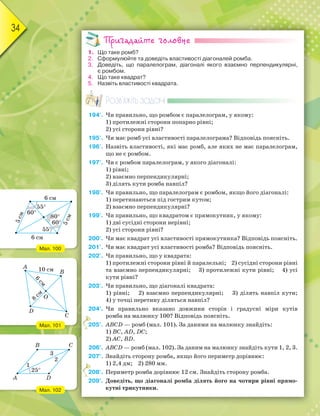 34
Пригадайте головне
1. Що таке ромб?
2. Сформулюйте та доведіть властивості діагоналей ромба.
3. Доведіть, що паралелограм, діагоналі якого взаємно перпендикулярні,
є ромбом.
4. Що таке квадрат?
5. Назвіть властивості квадрата.
Розв’яжіть задачі
194'. Чи правильно, що ромбом є паралелограм, у якому:
1) протилежні сторони попарно рівні;
2) усі сторони рівні?
195'. Чи має ромб усі властивості паралелограма? Відповідь поясніть.
196'. Назвіть властивості, які має ромб, але яких не має паралелограм,
що не є ромбом.
197'. Чи є ромбом паралелограм, у якого діагоналі:
1) рівні;
2) взаємно перпендикулярні;
3) ділять кути ромба навпіл?
198'. Чи правильно, що паралелограм є ромбом, якщо його діагоналі:
1) перетинаються під гострим кутом;
2) взаємно перпендикулярні?
199'. Чи правильно, що квадратом є прямокутник, у якому:
1) дві сусідні сторони нерівні;
2) усі сторони рівні?
200'. Чи має квадрат усі властивості прямокутника? Відповідь поясніть.
201'. Чи має квадрат усі властивості ромба? Відповідь поясніть.
202'. Чи правильно, що у квадрата:
1) протилежні сторони рівні й паралельні; 2) сусідні сторони рівні
та взаємно перпендикулярні; 3) протилежні кути рівні; 4) усі
кути рівні?
203'. Чи правильно, що діагоналі квадрата:
1) рівні; 2) взаємно перпендикулярні; 3) ділять навпіл кути;
4) у точці перетину діляться навпіл?
204°. Чи правильно вказано довжини сторін і градусні міри кутів
ромба на малюнку 100? Відповідь поясніть.
205°. ABCD — ромб (мал. 101). За даними на малюнку знайдіть:
1) BC, AD, DC;
2) AC, BD.
206°. ABCD — ромб (мал. 102). За даним на малюнку знайдіть кути 1, 2, 3.
207°. Знайдіть сторону ромба, якщо його периметр дорівнює:
1) 2,4 дм; 2) 280 мм.
208°. Периметр ромба дорівнює 12 см. Знайдіть сторону ромба.
209°. Доведіть, що діагоналі ромба ділять його на чотири рівні прямо-
кутні трикутники.
205°.
208°.
Мал. 100
Мал. 101
Мал. 102
6 см
6 см
5см
5см
60°
55°
55°
60°
80°
A
B
D
C
25°
1
3
2
 