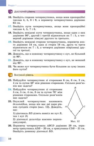 10
Розділ 1
Достатній рівень
16. Çíàéäіòü ñòîðîíè ÷îòèðèêóòíèêà, ÿêùî âîíè ïðîïîðöіéíі
÷èñëàì 4, 5, 8 і 9, à ïåðèìåòð ÷îòèðèêóòíèêà äîðіâíþє
65 ñì.
17. Çíàéäіòü êóòè ÷îòèðèêóòíèêà, ÿêùî âîíè ïðîïîðöіéíі
÷èñëàì 4, 5, 7 і 8.
18. Çíàéäіòü íåâіäîìі êóòè ÷îòèðèêóòíèêà, ÿêùî îäèí ç íèõ
äîðіâíþє 90, äðóãèé і òðåòіé âіäíîñÿòüñÿ ÿê 7 : 5, à ÷åò-
âåðòèé äîðіâíþє ïіâñóìі äðóãîãî òà òðåòüîãî.
19. Çíàéäіòü íåâіäîìі ñòîðîíè ÷îòèðèêóòíèêà, ïåðèìåòð ÿêî-
ãî äîðіâíþє 54 ñì, îäíà çі ñòîðіí 18 ñì, äðóãà òà òðåòÿ
âіäíîñÿòüñÿ ÿê 7 : 3, à ÷åòâåðòà äîðіâíþє ïіâðіçíèöі äðó-
ãîї òà òðåòüîї.
20. Äîâåäіòü, ùî â êîæíîìó ÷îòèðèêóòíèêó є êóò, íå áіëüøèé
çà 90.
21. Äîâåäіòü, ùî â êîæíîìó ÷îòèðèêóòíèêó є êóò, íå ìåíøèé
âіä 90.
22. ×è ìîæå êóò ÷îòèðèêóòíèêà áóòè áіëüøèì çà ñóìó іíøèõ
éîãî êóòіâ?
Високий рівень
23. Ïîáóäóéòå ÷îòèðèêóòíèê çі ñòîðîíàìè 6 ñì, 6 ñì, 3 ñì,
4 ñì òà êóòîì 50 ìіæ ðіâíèìè ñòîðîíàìè. Ñêіëüêè ðîçâ’ÿç-
êіâ ìàє çàäà÷à?
24. Ïîáóäóéòå ÷îòèðèêóòíèê çі ñòîðîíàìè
5 ñì, 5 ñì, 4 ñì, 3 ñì òà êóòîì 70 ìіæ
ðіâíèìè ñòîðîíàìè. Ñêіëüêè ðîçâ’ÿçêіâ
ìàє çàäà÷à?
25. Îïóêëèé ÷îòèðèêóòíèê íàçèâàþòü
äåëüòîїäîì, ÿêùî âіí ìàє äâі ïàðè ðіâ-
íèõ ñóñіäíіõ ñòîðіí (ìàë. 12). Äîâåäіòü,
ùî:
1) äіàãîíàëü BD äіëèòü íàâïіë ÿê êóò B,
òàê і êóò D;
2) äіàãîíàëі äåëüòîїäà âçàєìíî ïåðïåí-
äèêóëÿðíі.
26. Ïåðèìåòð ÷îòèðèêóòíèêà ABCD äîðіâíþє 29 ñì, ïåðè-
ìåòð òðèêóòíèêà ADB – 20 ñì, à òðèêóòíèêà CDB – 21 ñì.
Çíàéäіòü äîâæèíó äіàãîíàëі BD.
Ìàë. 12
 