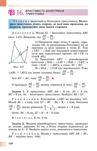 100
Розділ 2
16.
Ò å î ð å ì à (âëàñòèâіñòü áіñåêòðèñè òðèêóòíèêà). Áіñåêò-
ðèñà òðèêóòíèêà äіëèòü ñòîðîíó, äî ÿêîї âîíà ïðîâåäåíà, íà
âіäðіçêè, ïðîïîðöіéíі äâîì іíøèì ñòîðîíàì.
Ä î â å ä å í í ÿ. Íåõàé AL – áіñåêòðèñà òðèêóòíèêà ABC
(ìàë. 147). Äîâåäåìî, ùî
1) Ïðîâåäåìî ÷åðåç òî÷êó C ïðÿìó, ïàðà-
ëåëüíó AB, òà ïðîäîâæèìî áіñåêòðèñó AL äî
ïåðåòèíó іç öієþ ïðÿìîþ â òî÷öі K. Òîäі
LKC  BAL (ÿê âíóòðіøíі ðіçíîñòîðîííі
êóòè ïðè ïàðàëåëüíèõ ïðÿìèõ AB і CK òà
ñі÷íіé AK).
2) Òðèêóòíèê AKC – ðіâíîáåäðåíèé
(îñêіëüêè BAL  LAC і BAL  LKC, à
òîìó KAC  AKC), à îòæå, AC  KC.
3) BLA  CLK (ÿê âåðòèêàëüíі). Òîìó
{ABL{{ V {KCL (çà äâîìà êóòàìè). Îòæå,
Àëå KC  AC, òîìó . 
Ç ïðîïîðöії ìîæíà îòðèìàòè é òàêó: .
Çàäà÷à 1. Ó òðèêóòíèêó ABC AB  8 ñì, AC  4 ñì,
BC  9 ñì, AL – áіñåêòðèñà òðèêóòíèêà. Çíàéäіòü BL і LC.
Ð î ç â’ ÿ ç à í í ÿ. Ðîçãëÿíåìî {ABC íà ìàëþíêó 147.
Íåõàé BL  x (ñì), òîäі LC  BC – BL  9 – x (ñì). Îñêіëüêè
, ìàєìî ðіâíÿííÿ: , çâіäêè x  6 (ñì).
Îòæå, BL  6 ñì, LC  9 – 6  3 (ñì).
Â і ä ï î â і ä ü. 6 ñì, 3 ñì.
Çàäà÷à 2. Ìåäіàíà ðіâíîáåäðåíîãî òðèêóòíèêà, ïðîâåäåíà
äî îñíîâè, äîðіâíþє 24 ñì, à áі÷íà ñòîðîíà âіäíîñèòüñÿ äî
îñíîâè ÿê 3 : 2. Çíàéäіòü ðàäіóñ êîëà, âïèñàíîãî â òðèêóòíèê.
Ð î ç â’ ÿ ç à í í ÿ. Íåõàé ó òðèêóòíèêó ABC AB  BC,
BK – ìåäіàíà (ìàë. 148).
ВЛАСТИВІСТЬ БІСЕКТРИСИ
ТРИКУТНИКА
Ìàë. 147
 
