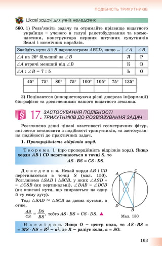 103
ПОДІБНІСТЬ ТРИКУТНИКІВ
Цікаві задачі для учнів неледачих
560. 1) Ðîçâ’ÿæіòü çàäà÷ó òà îòðèìàéòå ïðіçâèùå âèäàòíîãî
óêðàїíöÿ – ó÷åíîãî â ãàëóçі ðàêåòîáóäóâàííÿ òà êîñìî-
íàâòèêè, êîíñòðóêòîðà ïåðøèõ øòó÷íèõ ñóïóòíèêіâ
Çåìëі і êîñìі÷íèõ êîðàáëіâ.
Çíàéäіòü êóòè A іA B ïàðàëåëîãðàìà ABCD, ÿêùî … A B
A íà 20 áіëüøèé çà B Ë Ð
A âòðè÷і ìåíøèé âіä B Ê Â
A : B = 7 : 5 Ü Î
45 75 80 75 100 105 75 135
2) Ïîöіêàâòåñÿ (âèêîðèñòîâóþ÷è ðіçíі äæåðåëà іíôîðìàöії)
áіîãðàôієþ òà äîñÿãíåííÿìè íàøîãî âèäàòíîãî çåìëÿêà.
17.
Ðîçãëÿíåìî äåÿêі öіêàâі âëàñòèâîñòі ãåîìåòðè÷íèõ ôіãóð,
ÿêі ëåãêî âñòàíîâèòè ç ïîäіáíîñòі òðèêóòíèêіâ, òà çàñòîñóâàí-
íÿ ïîäіáíîñòі äî ïðàêòè÷íèõ çàäà÷.
1. Ïðîïîðöіéíіñòü âіäðіçêіâ õîðä.
Ò å î ð å ì à 1 (ïðî ïðîïîðöіéíіñòü âіäðіçêіâ õîðä). ßêùî
õîðäè AB і CD ïåðåòèíàþòüñÿ â òî÷öі S, òî
AS  BS  CS  DS.
Ä î â å ä å í í ÿ. Íåõàé õîðäè AB і CD
ïåðåòèíàþòüñÿ â òî÷öі S (ìàë. 150).
Ðîçãëÿíåìî {SAD і {SCB, ó ÿêèõ ASD 
 CSB (ÿê âåðòèêàëüíі), DAB  DCB
(ÿê âïèñàíі êóòè, ùî ñïèðàþòüñÿ íà îäíó
é òó ñàìó äóãó).
Òîäі {SAD V {SCB çà äâîìà êóòàìè, à
îòæå,
, òîáòî AS  BS  CS  DS. 
Í à ñ ë і ä î ê. ßêùî O – öåíòð êîëà, òî AS  BS 
 MS  NS  R2 – a2, äå R – ðàäіóñ êîëà, a  SO.
ЗАСТОСУВАННЯ ПОДІБНОСТІ
ТРИКУТНИКІВ ДО РОЗВ’ЯЗУВАННЯ ЗАДАЧ
Ìàë. 150
 