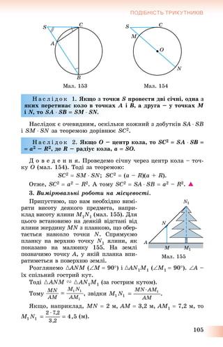 105
ПОДІБНІСТЬ ТРИКУТНИКІВ
Ìàë. 153 Ìàë. 154
Í à ñ ë і ä î ê 1. ßêùî ç òî÷êè S ïðîâåñòè äâі ñі÷íі, îäíà ç
ÿêèõ ïåðåòèíàє êîëî â òî÷êàõ A і B, à äðóãà – ó òî÷êàõ M
і N, òîNN SA  SB  SM  SN.NN
Íàñëіäîê є î÷åâèäíèì, îñêіëüêè êîæíèé ç äîáóòêіâ SA  SB
і SM  SN çà òåîðåìîþ äîðіâíþє SC2.
Í à ñ ë і ä î ê 2. ßêùî O – öåíòð êîëà, òî SC2  SA  SB 
 a2 – R2, äå R – ðàäіóñ êîëà, a  SO.
Ä î â å ä å í í ÿ. Ïðîâåäåìî ñі÷íó ÷åðåç öåíòð êîëà – òî÷-
êó O (ìàë. 154). Òîäі çà òåîðåìîþ:
SC2  SM  SN; SC2  (a – R)(a + R).
Îòæå, SC2  a2 – R2. À òîìó SC2  SA  SB  a2 – R2. 
3. Âèìіðþâàëüíі ðîáîòè íà ìіñöåâîñòі.
Ïðèïóñòèìî, ùî íàì íåîáõіäíî âèìі-
ðÿòè âèñîòó äåÿêîãî ïðåäìåòà, íàïðè-
êëàä âèñîòó ÿëèíè M1N1 (ìàë. 155). Äëÿ
öüîãî âñòàíîâèìî íà äåÿêіé âіäñòàíі âіä
ÿëèíè æåðäèíó MN ç ïëàíêîþ, ùî îáåð-N
òàєòüñÿ íàâêîëî òî÷êè N. Ñïðÿìóєìî
ïëàíêó íà âåðõíþ òî÷êó N1 ÿëèíè, ÿê
ïîêàçàíî íà ìàëþíêó 155. Íà çåìëі
ïîçíà÷èìî òî÷êó A, ó ÿêіé ïëàíêà âïè-
ðàòèìåòüñÿ â ïîâåðõíþ çåìëі.
Ðîçãëÿíåìî {ANM{{ (M  90) і {AN{{ 1M1 (M1  90). A –A
їõ ñïіëüíèé ãîñòðèé êóò.
Òîäі {ANM V {AN1M1 (çà ãîñòðèì êóòîì).
Òîìó , çâіäêè .
ßêùî, íàïðèêëàä, MN  2 ì, AM  3,2 ì, AM1  7,2 ì, òî
(ì).
Ìàë. 155
 