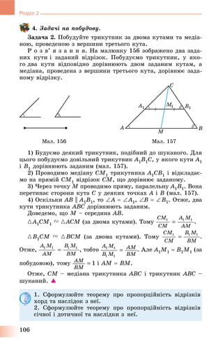 106
Розділ 2
4. Çàäà÷і íà ïîáóäîâó.
Çàäà÷à 2. Ïîáóäóéòå òðèêóòíèê çà äâîìà êóòàìè òà ìåäіà-
íîþ, ïðîâåäåíîþ ç âåðøèíè òðåòüîãî êóòà.
Ð î ç â’ ÿ ç à í í ÿ. Íà ìàëþíêó 156 çîáðàæåíî äâà çàäà-
íèõ êóòè і çàäàíèé âіäðіçîê. Ïîáóäóєìî òðèêóòíèê, ó ÿêî-
ãî äâà êóòè âіäïîâіäíî äîðіâíþþòü äâîì çàäàíèì êóòàì, à
ìåäіàíà, ïðîâåäåíà ç âåðøèíè òðåòüîãî êóòà, äîðіâíþє çàäà-
íîìó âіäðіçêó.
Ìàë. 156 Ìàë. 157
1) Áóäóєìî äåÿêèé òðèêóòíèê, ïîäіáíèé äî øóêàíîãî. Äëÿ
öüîãî ïîáóäóєìî äîâіëüíèé òðèêóòíèê A1B1C, ó ÿêîãî êóòè A1
і B1 äîðіâíþþòü çàäàíèì (ìàë. 157).
2) Ïðîâîäèìî ìåäіàíó CM1 òðèêóòíèêà A1CB1 і âіäêëàäàє-
ìî íà ïðÿìіé CM1 âіäðіçîê CM, ùî äîðіâíþє çàäàíîìó.
3) ×åðåç òî÷êó M ïðîâîäèìî ïðÿìó, ïàðàëåëüíó A1B1. Âîíà
ïåðåòèíàє ñòîðîíè êóòà C ó äåÿêèõ òî÷êàõ A і B (ìàë. 157).
4) Îñêіëüêè AB || A1B1, òî A  A1, B  B1. Îòæå, äâà
êóòè òðèêóòíèêà ABC äîðіâíþþòü çàäàíèì.
Äîâåäåìî, ùî M – ñåðåäèíà AB.
{A1ÑM1 V {ACM (çà äâîìà êóòàìè). ÒîìóM .
{B1ÑM V {BCM (çà äâîìà êóòàìè). Òîìó .
Îòæå, , òîáòî . Àëå A1M1  B1M1 (çà
ïîáóäîâîþ), òîìó і AM  BM.
Îòæå, CM – ìåäіàíà òðèêóòíèêà ABC і òðèêóòíèê ABC –
øóêàíèé. 
1. Ñôîðìóëþéòå òåîðåìó ïðî ïðîïîðöіéíіñòü âіäðіçêіâ
õîðä òà íàñëіäîê ç íåї.
2. Ñôîðìóëþéòå òåîðåìó ïðî ïðîïîðöіéíіñòü âіäðіçêіâ
ñі÷íîї і äîòè÷íîї òà íàñëіäêè ç íåї.
 